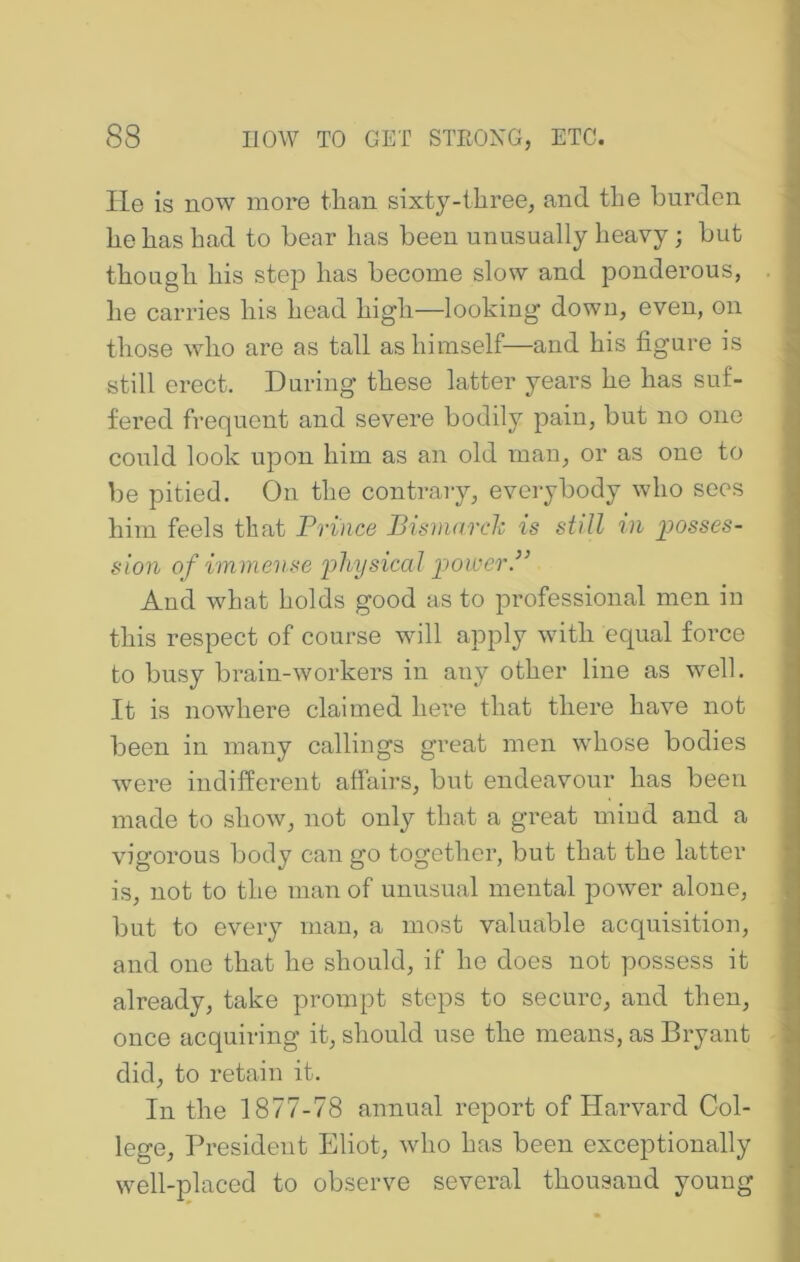 lie is now more than sixty-ihree, and the burden he has had to bear has been unusually heavy; but though his step has become slow and ponderous, he carries his head high—looking down, even, on those who are as tall as himself—and his figure is still erect. During these latter years he has suf- fered frequent and severe bodily pain, but no one could look upon him as an old man, or as one to be pitied. On the contrary, everybody who sees him feels that Prince Pismarch is still tu 2^osses- sion of immense iihysical ]^>owerP And what holds good as to professional men in this respect of course will apply with equal force to busy brain-workers in any other line as well. It is nowhere claimed here that there have not been in many callings great men whose bodies were indifferent affairs, but endeavour has been made to show, not only that a great mind and a vigorous body can go together, but that the latter is, not to the man of unusual mental power alone, but to every man, a most valuable acquisition, and one that he should, if he does not possess it already, take prompt stops to secure, and then, once acquiring it, should use the means, as Bryant did, to retain it. In the 1877-78 annual report of Harvard Col- lege, President Eliot, who has been exceptionally well-placed to observe several thousand young