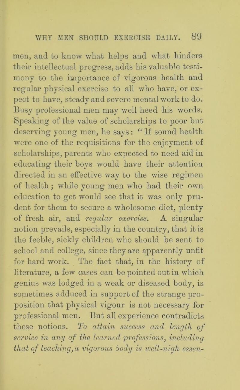 men, and to know wliat kelps and wliat hinders their intellectual progress, adds his valuable testi- mony to the importance of vigorous health and regular physical exercise to all who have, or ex- pect to have, steady and severe mental work to do. Busy professional men may well heed his words. Speaking of the value of scholarships to poor but deserving young men, he says: If sound health were one of the requisitions for the enjoyment of scholarships, parents who expected to need aid in educating their boys would have their attention directed in an effective way to the wise regimen of health; while young men who had their own education to get would see that it was only pru- dent for them to secure a wholesome diet, plenty of fresh air, and regular exercise. A singular notion prevails, especially in the country, that it is the feeble, sickly children who should be sent to school and college, since they are apparently unfit for hard work. The fact that, in the history of literature, a few cases can be pointed out in which genius was lodged in a weak or diseased body, is sometimes adduced in support of the strange pro- position that physical vigour is not necessary for professional men. But all experience contradicts these notions. To attain success and length of service in any of the learned girofessions, including that of teaching,a vigorous body is well-nigh essen-