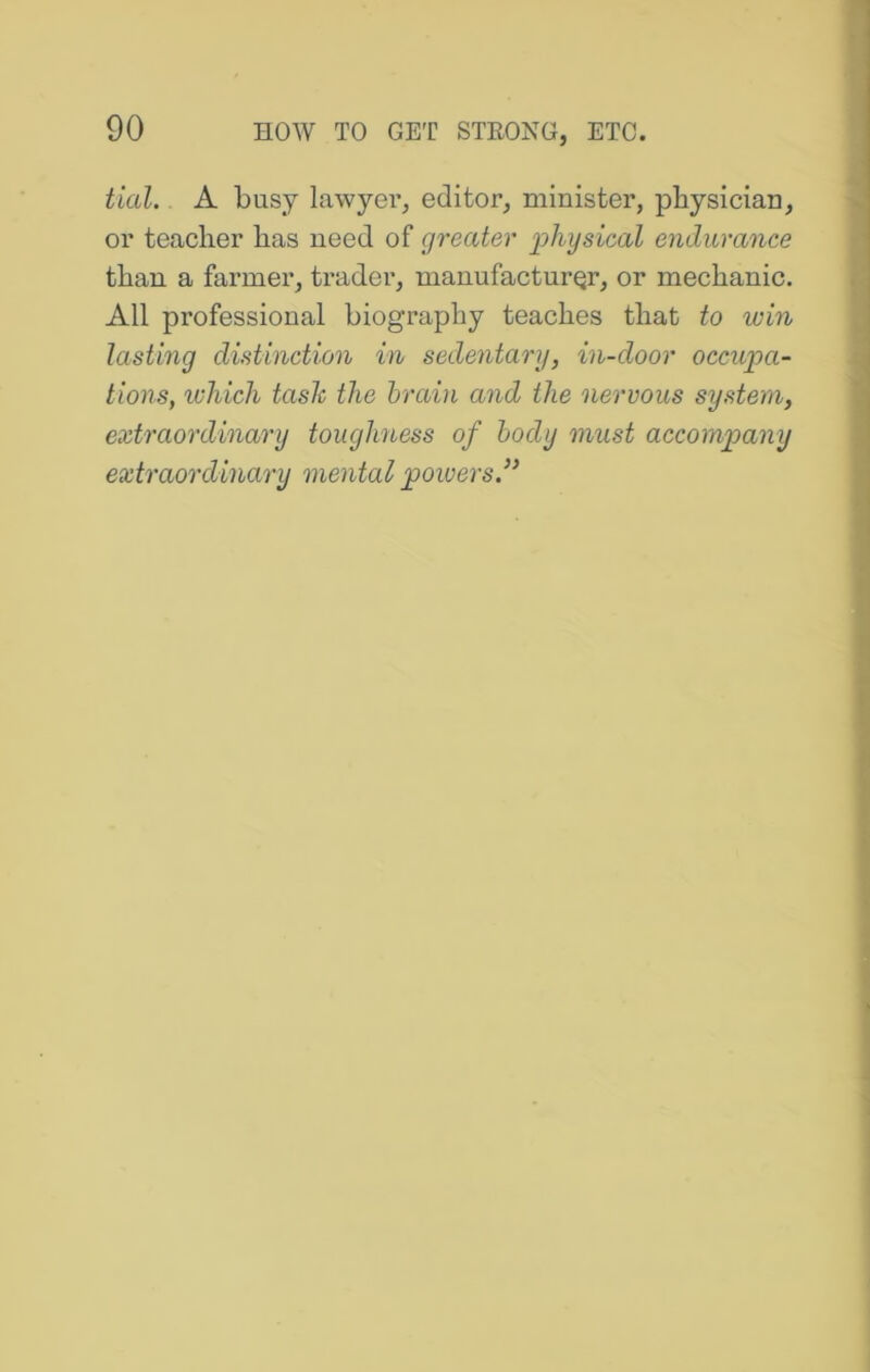 tial. A busy lawyer, editor, minister, physician, or teacher has need of greater physical endurance than a farmer, trader, manufacturer, or mechanic. All professional biography teaches that to win lasting distinction in sedentary, in-door occupa- tions, which task the brain and the nervous system, extraordinary touglmess of body must accompany extraordinary mental poiversd’