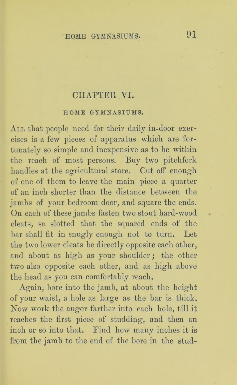 CHAPTER VI. HOME GYMNASIUMS. All that people need for their daily in-door exer- cises is a few pieees of apparatus which are for- tunately so simple and inexpensive as to be within the reach of most persons. Buy two pitchfork handles at the agricultural store. Cut off enough of one of them to leave the main pieee a quarter of an inch shorter than the distance between the jambs of your bedroom door, and square the ends. On each of these jambs fasten two stout hard-wood eleats, so slotted that the squared ends of the bar shall fit in snugly enough not to turn. Let the two lower cleats be directly opposite each other, and about as high as your shoulder; the other two also opposite each other, and as high above the head as you can comfortably reach. Again, bore into the jamb, at about the height of your waist, a hole as large as the bar is thiek. Now work the auger farther into each hole, till it reaehes the first piece of studding, and then an inch or so into that. Find how many inches it is from the jamb to the end of the bore in the stud-