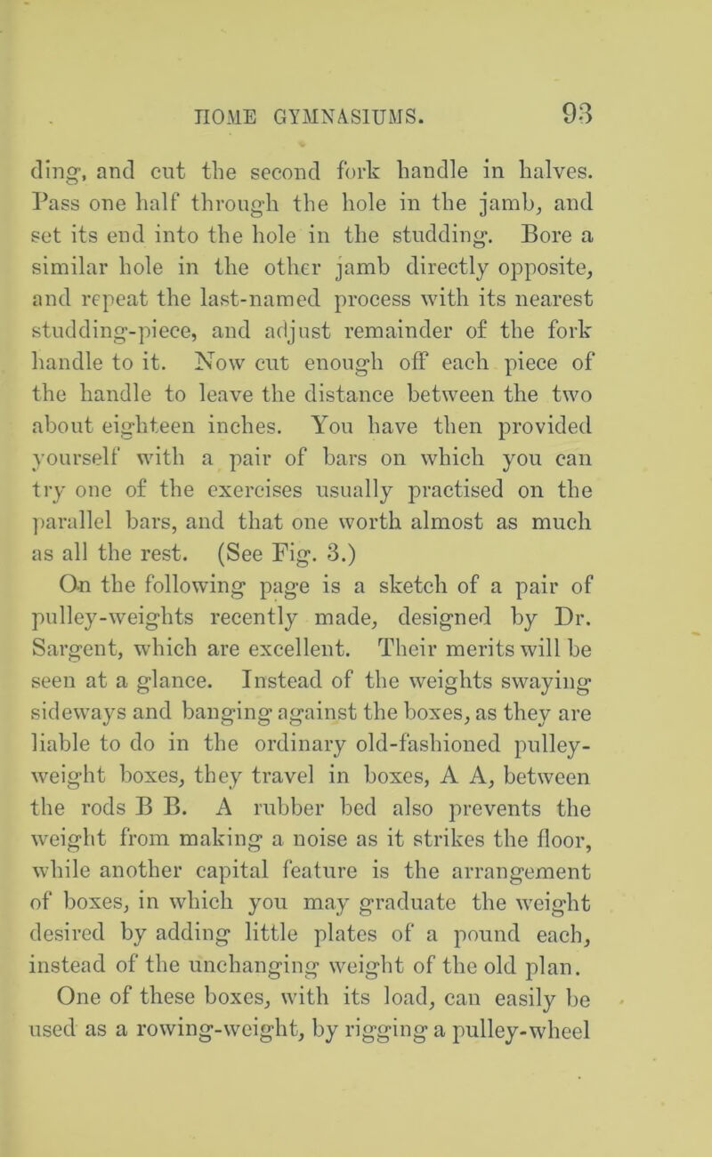 ding-, and cut the second fork handle in halves. Pass one half through the hole in the jamb^ and set its end into the hole in the studding. Bore a similar hole in the other jamb directly opposite, and repeat the last-named process with its nearest stud ding-piece, and adjust remainder of the fork handle to it. Now cut enough off each piece of the handle to leave the distance between the two about eighteen inches. You have then provided yourself with a pair of bars on which you can try one of the exercises usually practised on the jiarallel bars, and that one worth almost as much as all the rest. (See Fig. 3.) Qn the following page is a sketch of a pair of pulley-weights recently made, designed by Dr. Sargent, which are excellent. Their merits will be seen at a glance. Instead of the weights swaying sideways and banging against the boxes, as they are liable to do in the ordinary old-fashioned pulley- weight boxes, they travel in boxes, A A, between the rods B B. A rubber bed also prevents the weight from making a noise as it strikes the floor, while another capital feature is the arrangement of boxes, in which you may graduate the weight desired by adding little plates of a pound each, instead of the unchanging weight of the old plan. One of these boxes, with its load, can easily be used as a rowing-weight, by rigging a pulley-wheel