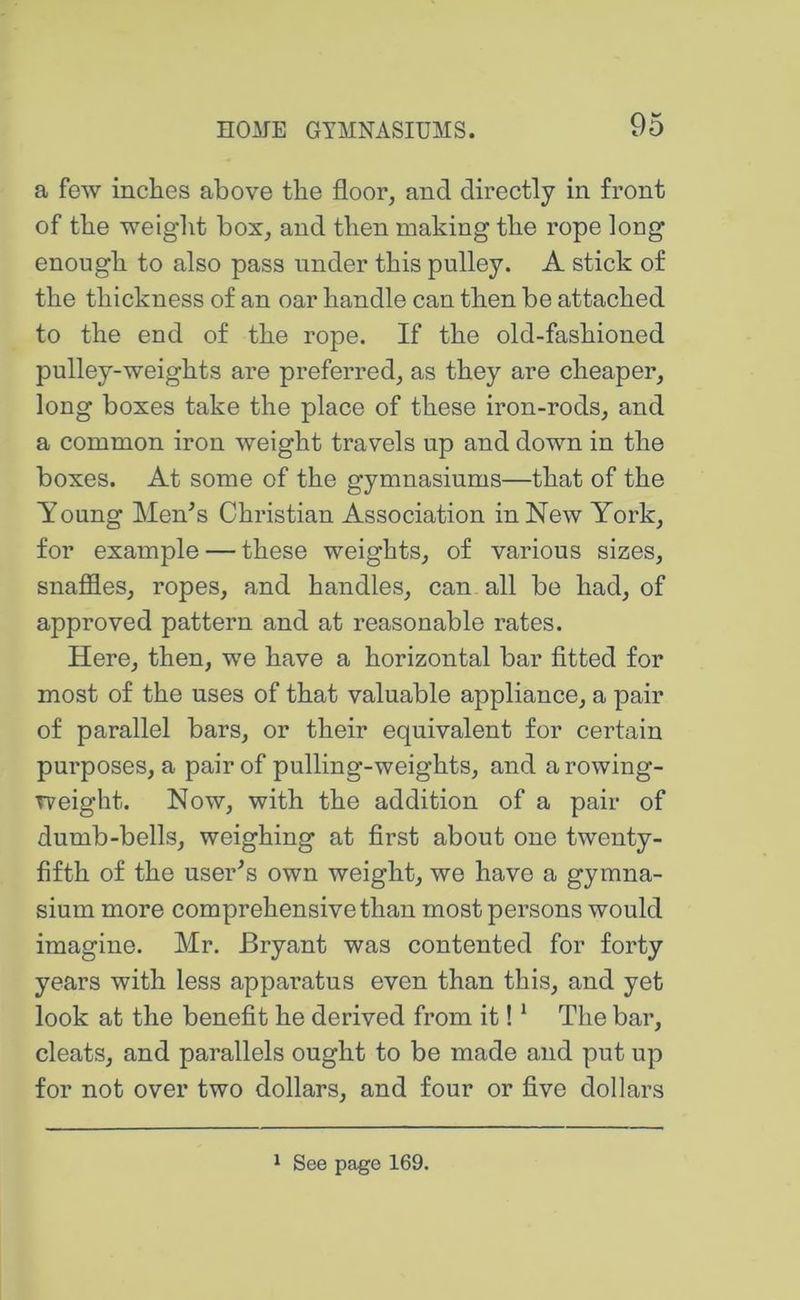 a few inches above the floor, and directly in front of the weight box, and then making the rope long enough to also pass under this pulley. A stick of the thickness of an oar handle can then be attached to the end of the rope. If the old-fashioned pulley-weights are preferred, as they are cheaper, long boxes take the place of these iron-rods, and a common iron weight travels up and down in the boxes. At some of the gymnasiums—that of the Young Men^s Christian Association in New York, for example — these weights, of various sizes, snafiles, ropes, and handles, can all be had, of approved pattern and at reasonable rates. Here, then, we have a horizontal bar fitted for most of the uses of that valuable appliance, a pair of parallel bars, or their equivalent for certain purposes, a pair of pulling-weights, and a rowing- weight. Now, with the addition of a pair of dumb-bells, weighing at first about one twenty- fifth of the user^s own weight, we have a gymna- sium more comprehensive than most persons would imagine. Mr. Bryant was contented for forty years with less apparatus even than this, and yet look at the benefit he derived from it! * The bar, cleats, and parallels ought to be made and put up for not over two dollars, and four or five dollars