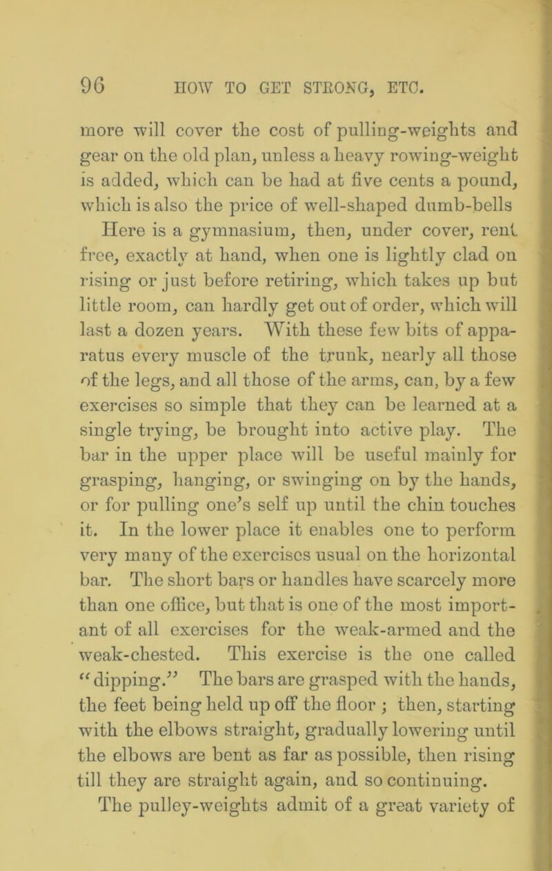 9G more -will cover tlie cost of pulling-weigbts and gear on the old plan, unless a heavy rowing-weight is added, which can be had at five cents a pound, which is also the price of well-shaped dumb-bells Here is a gymnasium, then, under cover, rent free, exactly at hand, when one is lightly clad on rising or just before retiring, which takes up but little room, can hardly get out of order, which will last a dozen years. With these few bits of appa- ratus every muscle of the trunk, nearly all those of the legs, and all those of the arms, can, by a few exercises so simple that they can be learned at a single trying, be brought into active play. The bar in the upper place will be useful mainly for grasping, hanging, or swinging on by the hands, or for pulling one’s self up until the chin touches it. In the lower place it enables one to perforin very many of the exercises usual on the horizontal bar. The short bars or handles have scarcely more than one office, but that is one of the most import- ant of all exercises for the weak-armed and the weak-chested. This exercise is the one called dipping.” The bars are grasped with the hands, the feet being held up off the floor ; then, starting with the elbows straight, gradually lowering until the elbows are bent as far as possible, then rising till they are straight again, and so continuing. The pulley-weights admit of a great variety of
