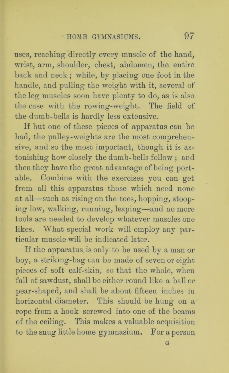 uses^ reaching 'directly every muscle of the hand, wrist, arm, shoulder, chest, abdomen, the entire back and neck; while, by placing one foot in the handle, and pulling the weight with it, sevei’al of the leg muscles soon have plenty to do, as is also the case with the rowing-weight. The field of the dumb-bells is hardly less extensive. If but one of these pieces of apparatus can be had, the pulley-weights are the most comprehen- sive, and so the most important, though it is as- tonishing how closely the dumb-bells follow ; and then they have the great advantage of being port- able. Combine with the exercises you can get from all this apparatus those which need none at all—such as rising on the toes, hopping, stoop- ing low, walking, running, leaping—and no more tools are needed to develop whatever muscles one likes. What special work will employ any par- ticular muscle will be indicated later. If the apparatus, is only to be used by a man or boy, a striking-bag can bo made of seven or eight pieces of soft calf-skin, so that the whole, when full of sawdust, shall be either round like a ball or pear-shaped, and shall be about fifteen inches in horizontal diameter. This should be hung on a rope from a hook screwed into one of the beams of the ceiling. This makes a valuable acquisition to the snug little home gymnasium. For a person G