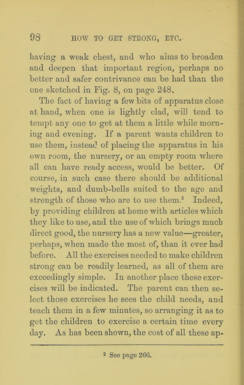 havlng' a weak chest, and who aims to broaden and deepen that important region, perhaps no better and safer contrivance can be had than the one sketched in Fig. 8, on page 248. The fact of having a few bits of apparatus close at hand, when one is lightly clad, will tend to tempt any one to get at them a little while morn- ing and evening. If a parent wants children to use them, instead of placing the apparatus in his own room, the nursery, or an empty room where all can have ready access, would be better. Of course, in such case there should be additional weights, and dumb-bells suited to the age and strength of those who are to use them.^ Indeed, by providing children at home with articles which they like to use, and the use of which brings much direct good, the nursery has a new value—greater, perhaps, when made the most of, than it ever had before. All the exercises needed to make children strong can be readily learned, as all of them are exceedingly simple. In another place these exer- cises will be indicated. The parent can then se- lect those exercises he sees the child needs, and teach them in a few minutes, so arranging it as to get the children to exercise a certain time every day. As has been shown, the cost of all these ap-