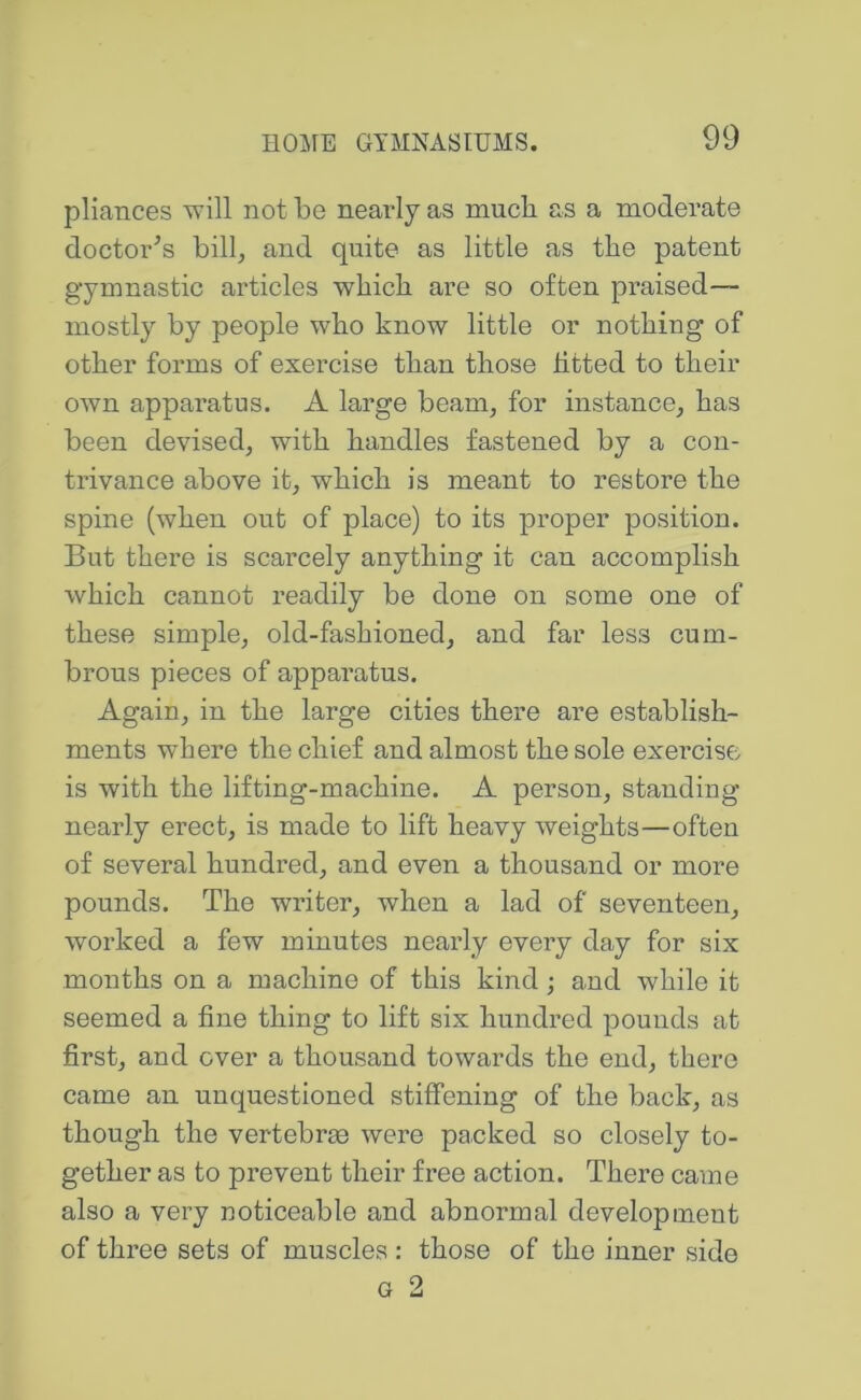 pliances will not be nearly as much as a moderate doctor^s bill, and quite as little as the patent gymnastic articles which are so often praised— mostly by people who know little or nothing of other forms of exercise than those fitted to their own apparatus. A large beam, for instance, has been devised, with handles fastened by a con- trivance above it, which is meant to restore the spine (when out of place) to its proper position. But there is scarcely anything it can accomplish which cannot readily be done on some one of these simple, old-fashioned, and far less cum- brous pieces of apparatus. Again, in the large cities there are establish- ments where the chief and almost the sole exercise is with the lifting-machine. A person, standing- near ly erect, is made to lift heavy weights—often of several hundred, and even a thousand or more pounds. The writer, when a lad of seventeen, worked a few minutes nearly every day for six months on a machine of this kind; and while it seemed a fine thing to lift six hundred pounds at first, and over a thousand towards the end, there came an unquestioned stiffening of the back, as though the vertebree were packed so closely to- gether as to prevent their free action. There came also a very noticeable and abnormal development of three sets of muscles : those of the inner side G 2