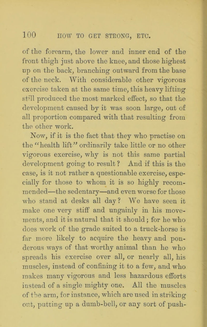 of the forearm, the lower and inner end of the front thigh just above the knee, and those highest up on the back, branching outward from the base of the neck. With considerable other vigorous exercise taken at the same time, this heavy lifting stdl produced the most marked effect, so that the development caused by it was soon large, out of all proportion compared with that resulting from the other work. Now, if it is the fact that they who practise on the ^4iealth lift^^ ordinarily take little or no other vigorous exercise, why is not this same partial development going to result ? And if this is the case, is it not rather a questionable exercise, espe- cially for those to whom it is so highly recom- mended—the sedentary—and even worse for those who stand at desks all day ? We have seen it make one very stiff and ungainly in his move- ments, and it is natural that it should; for he who does work of the grade suited to a truck-horse is far more likely to acquire the heavy and pon- derous ways of that worthy animal than he who spreads his exercise over all, or nearly all, his muscles, instead of confining it to a few, and who makes many vigorous and less hazardous efforts instead of a single mighty one. All the muscles of the arm, for instance, which are used in striking out, putting up a dumb-bell, or any sort of push-