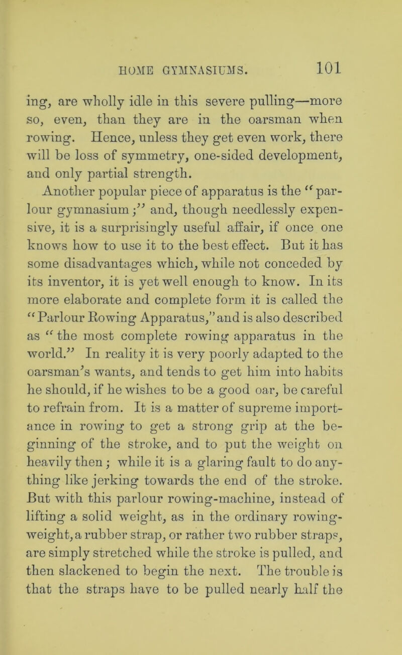 ing, are wholly idle in this severe pulling—more so, even, than they are in the oarsman when rowing. Hence, unless they get even work, there will be loss of symmetry, one-sided development, and only partial strength. Another popular piece of apparatus is the par- lour gymnasium •/’ and, though needlessly expen- sive, it is a surprisingly useful affair, if once one knows how to use it to the best effect. But it has some disadvantages which, while not conceded by its inventor, it is yet well enough to know. In its more elaborate and complete form it is called the ‘‘Parlour Rowing Apparatus,”and is also described as “ the most complete rowing apparatus in the world.^'’ In reality it is very poorly adapted to the oarsman^s wants, and tends to get him into habits he should, if he wishes to be a good oar, be careful to refrain from. It is a matter of supreme import- ance in rowing to get a strong grip at the be- ginning of the stroke, and to put the weight on heavily then; while it is a glaring fault to do any- thing like jerking towards the end of the stroke. But with this parlour rowing-machine, instead of lifting a solid weight, as in the ordinary rowing- weight,a rubber strap, or rather two rubber straps, are simply stretched while the stroke is pulled, and then slackened to begin the next. The trouble is that the straps have to be pulled nearly Rdf the