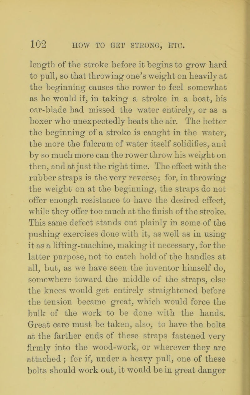 leugtli of the stroke before it begins to grow hard to pull^ so that throwing one^s weight on heavily at the beginning causes the rower to feel somewhat as he would if, in taking a stroke in a boat, his oar-blade had missed the water entirely, or as a boxer who unexpectedly beats the air. The better the beginning of a stroke is caught in the water, the more the fulcrum of water itself solidifies, and by so much more can the rower throw his weight on then, and at just the right time. The effect with the rubber straps is the very reverse; for, in throwing the weight on at the beginning, the straps do not offer enough resistance to have the desired effect, while they offer too much at the finish of the stroke. This same defect stands out plainly in some of the pushing exercises done with it, as well as in using it as a lifting-machine, making it necessary, for the latter purpose, not to catch hold of the handles at all, but, as we have seen the inventor himself do, somewhere toward the middle of the straps, else the knees would get entirely straightened before the tension became great, which would force the bulk of the work to be done with the hands. Great care must be taken, also, to have the bolts at the farther ends of these straps fastened very firmly into the wood-work, or wherever they are attached; for if, under a heavy pull, one of these bolts should work out, it would be in great danger