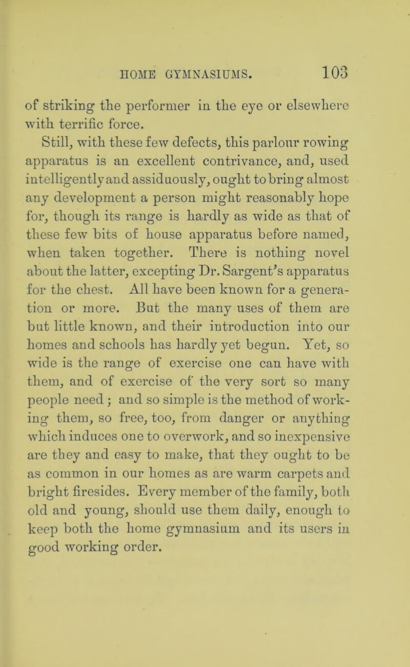 of striking the performer in the eye or elsewhere with terrific force. Still, with these few defects, this parlour rowing apparatus is an excellent contrivance, and, used intelligently and assiduously, ought to bring almost any development a person might reasonably hope for, though its range is hardly as wide as that of these few bits of house apparatus before named, when taken together. There is nothing novel about the latter, excepting Dr. Sargent’s apparatus for the chest. All have been known for a genera- tion or more. But the many uses of them are but little known, and their introduction into our homes and schools has hardly yet begun. Yet, so wide is the range of exercise one can have with them, and of exercise of the very sort so many people need; and so simple is the method of work- ing them, so free, too, from danger or anything which induces one to overwork, and so inexpensive are they and easy to make, that they ought to be as common in our homes as are warm carpets and bright firesides. Every member of the family, both old and young, should use them daily, enough to keep both the home gymnasium and its users in good working order.