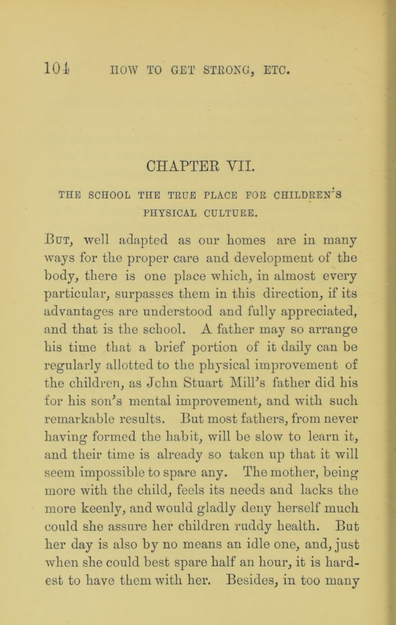 101 CHAPTER VII. THE SCHOOL THE TRUE PLACE FOR CHILDREN'S PHYSICAL CULTURE, But^ well adapted as our homes are in many ways for the proper care and development of the body, there is one place which, in almost every particular, surpasses them in this direction, if its advantages are understood and fully appreciated, and that is the school. A father may so arrange his time that a brief portion of it daily can be regularly allotted to the physical improvement of the children, as John Stuart MilFs father did his for his soiPs mental improvement, and with such remarkable results. But most fathers, from never having formed the habit, will be slow to learn it, and their time is already so taken up that it will seem impossible to spare any. The mother, being more with the child, feels its needs and lacks the more keenly, and would gladly deny herself much could she assure her children ruddy health. But her day is also by no means an idle one, and, just when she could best spare half an hour, it is hard- est to have them with her. Besides, in too many