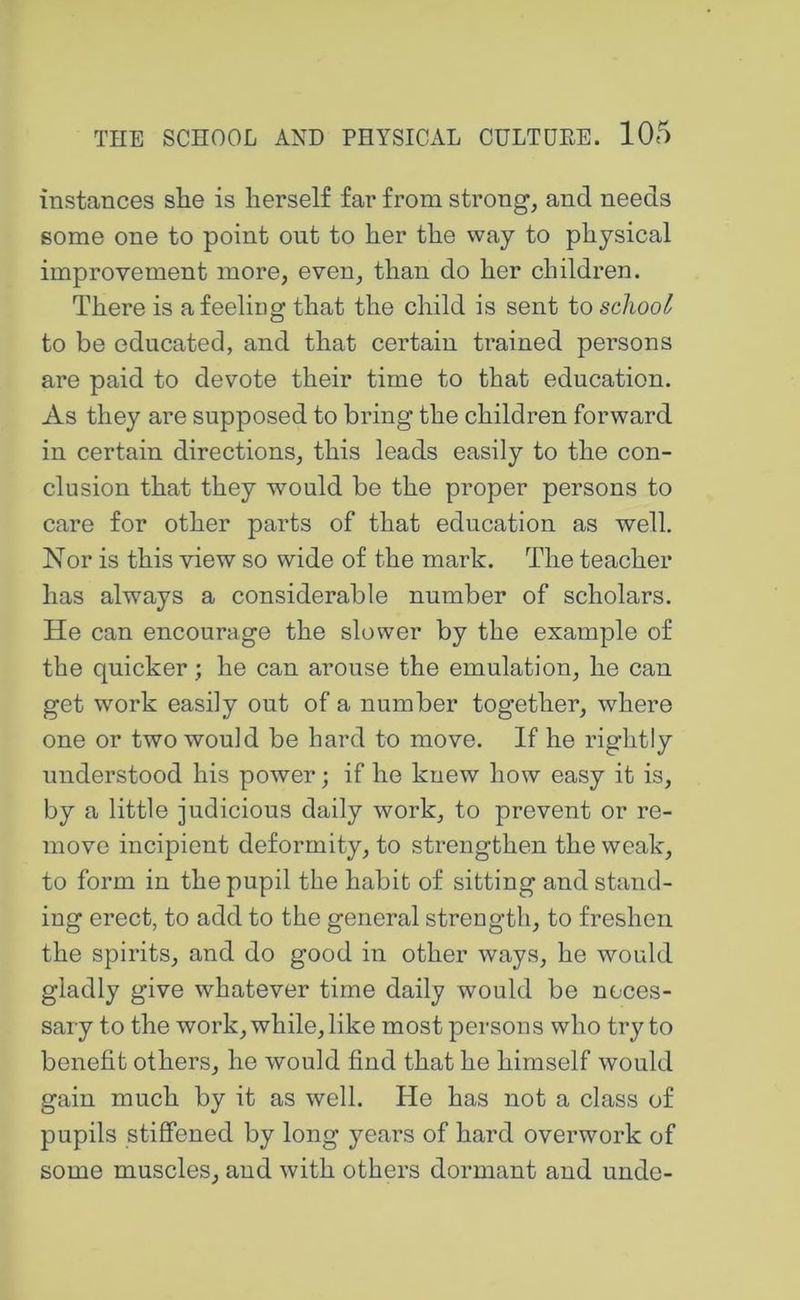 instances she is herself far from strong, and needs some one to point out to her the way to physical improvement more, even, than do her children. There is a feeling that the child is sent to school to be educated, and that certain trained persons are paid to devote their time to that education. As they are supposed to bring the children forward in certain directions, this leads easily to the con- clusion that they would be the proper persons to care for other parts of that education as well. Nor is this view so wide of the mark. The teacher has always a considerable number of scholars. He can encourage the slower by the example of the quicker; he can arouse the emulation, he can get work easily out of a number together, where one or two would be hard to move. If he rightly understood his power; if he knew how easy it is, by a little judicious daily work, to prevent or re- move incipient deformity, to strengthen the weak, to form in the pupil the habit of sitting and stand- ing erect, to add to the general strength, to freshen the spirits, and do good in other ways, he would gladly give whatever time daily would be neces- sary to the work, while, like most persons who try to benefit others, he would find that he himself would gain much by it as well. He has not a class of pupils stiffened by long years of hard overwork of some muscles, and with others dormant and unde-