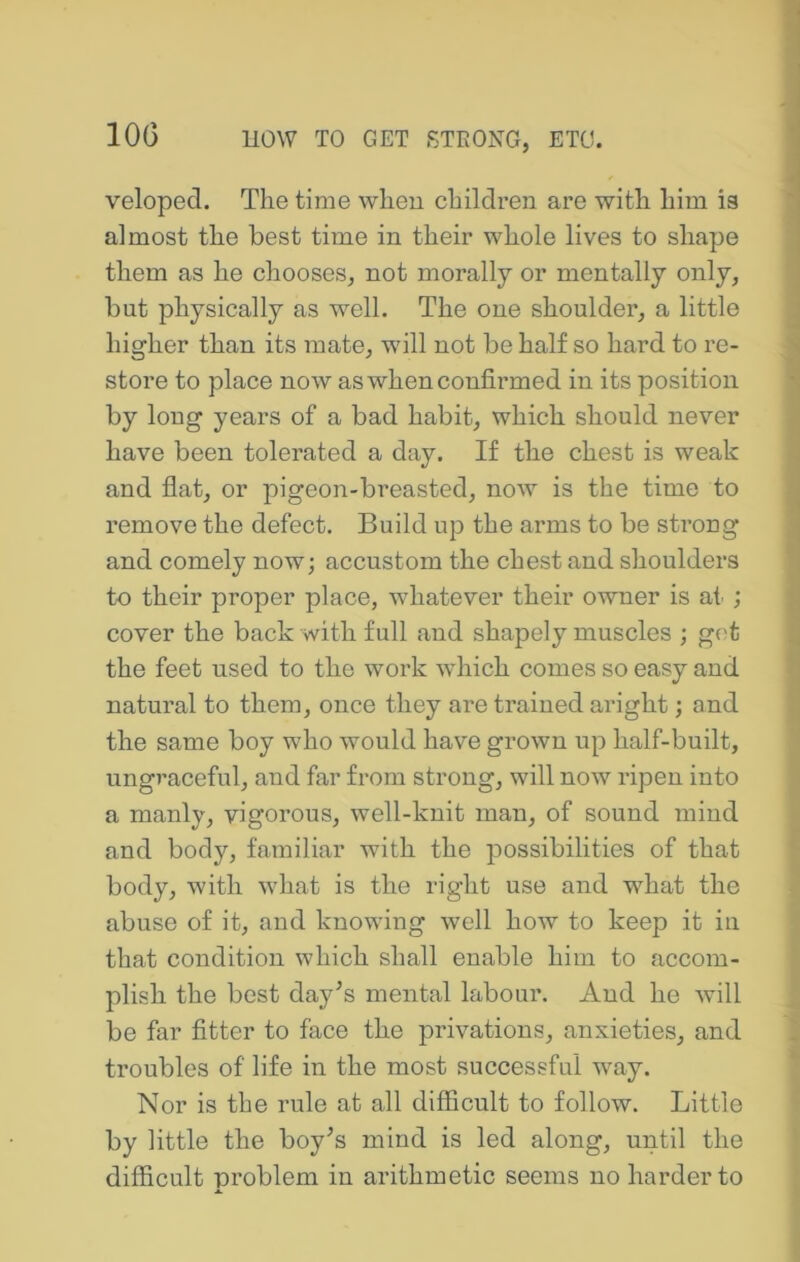 lOG velopecl. The time wheu children are with him is almost the best time in their whole lives to shape them as he chooses, not morally or mentally only, but physically as well. The one shoulder, a little higher than its mate, will not be half so hard to re- store to place now as when confirmed in its position by long years of a bad habit, which should never have been tolerated a day. If the chest is weak and flat, or pigeon-breasted, now is the time to remove the defect. Build up the arms to be strong and comely now; accustom the chest and shoulders to their proper place, whatever their owner is at; cover the back with full and shapely muscles ; get the feet used to the work which comes so easy and natural to them, once they are trained aright; and the same boy who would have grown up half-built, ungraceful, and far from strong, will now ripen into a manly, vigorous, well-knit man, of sound mind and body, familiar with the possibilities of that body, with what is the right use and what the abuse of it, and knowing well how to keep it in that condition which shall enable him to accom- plish the best day^s mental labour. And he will be far fitter to face the privations, anxieties, and troubles of life in the most successful way. Nor is the rule at all difficult to follow. Little by little the boy^s mind is led along, until the difficult problem in arithmetic seems no harder to