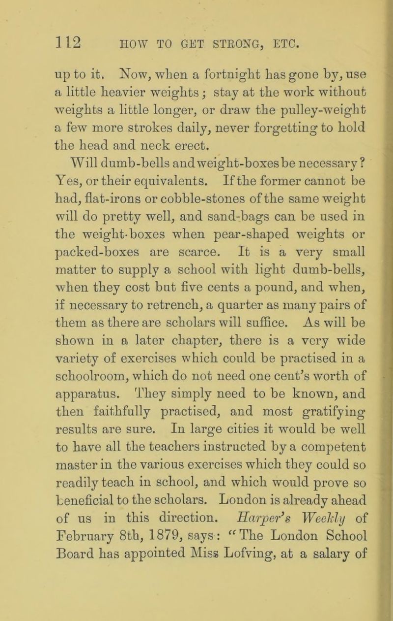 up to it. Now, when a fortnight has gone by, use a little heavier weights; stay at the work without w'eights a little longer, or draw the pulley-weight a few more strokes daily, never forgetting to hold the head and neck erect. , Will dumb-bells and weight-boxes be necessary? Yes, or their equivalents. If the former cannot be had, flat-irons or cobble-stones of the same weight will do pretty well, and sand-bags can be used in the weight-boxes when pear-shaped weights or packed-boxes are scarce. It is a very small matter to supply a school with light dumb-bells, when they cost but flve cents a pound, and when, if necessary to retrench, a quarter as many pairs of them as there are scholars will suffice. As will be shown in a later chapter, there is a very wide variety of exercises which could be practised in a schoolroom, which do not need one centos worth of ? apparatus. They simply need to be known, and j then faithfully practised, and most gratifying < results are sure. In large cities it would be well \ to have all the teachers instructed by a competent master in the various exercises which they could so readily teach in school, and which would prove so ; beneficial to the scholars. London is already ahead of us in this direction. Harper’s Weeldy of February 8th, 1879, says : ^^The London School Board has appointed Miss Lofving, at a salary of ?