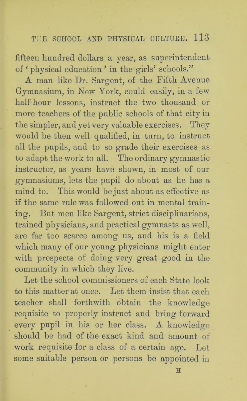fifteen hundred dollars a year, as superintendent of ‘ physical education ’ in the girls’ schools.” A man like Dr. Sargent, of the Fifth Avenue Gymnasium, in New York, could easily, in a few half-hour lessons, instruct the two thousand or more teachers of the public schools of that city in the simpler, and yet very valuable exercises. They would be then well qualified, in turn, to instruct all the pupils, and to so grade their exercises as to adapt the work to all. The ordinary gymnastic instructor, as years have shown, in most of our gymnasiums, lets the pupil do about as he has a mind to. This would be just about as effective as if the same rule was followed out in mental train- ing. But men like Sargent, strict disciplinarians, trained physicians, and practical gymnasts as well, are far too scarce among us, and his is a field which many of our young physicians might enter with prospects of doing very great good in the community in which they live. Let the school commissioners of each State look to this matter at once. Let them insist that each teacher shall forthwith obtain the knowledge requisite to properly instruct and bring forward every pupil in his or her class. A knowledge should be had of the exact kind and amount of work requisite for a class of a certain age. Let some suitable person or persons be appointed in H