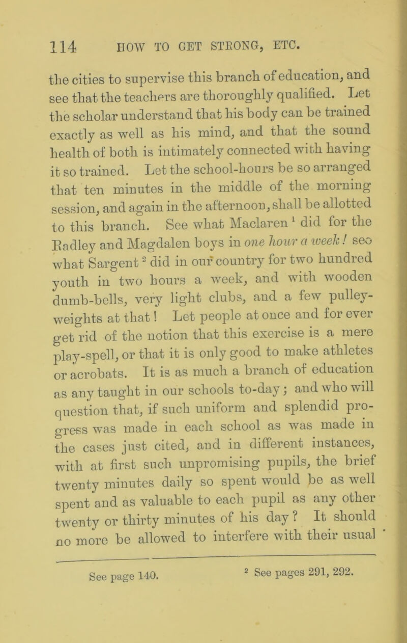 the cities to supervise this branch of education, and see that the teachers are thoroughly qualified. Let the scholar understand that his body can be trained exactly as well as his mind, and that the sound health of both is intimately connected with having it so trained. Let the school-hours be so arianged that ten minutes in the middle of the morning session, and again in the afternoon, shall be allotted to this branch. See what Maclaren did for the Eadley and Magdalen boys in one hour a iveek! seo what Sargent did in our country for two hundred youth in two hours a week, and with wooden dumb-bells, very light clubs, and a few pulley- weights at that! Let people at once and for ever get rid of the notion that this exercise is a mere j3lay-spell, or that it is only good to make athletes or acrobats. It is as much a branch of education as any taught in our schools to-day; and who will question that, if such uniform and splendid pro- gress was made in each school as was made in the cases just cited, and in different instances, with at first such unpromising pupils, the brief twenty minutes daily so spent would be as well spent and as valuable to each pupil as any other twenty or thirty minutes of his day ? It should no more be allowed to interfere with their usual See page 140. 2 See pages 291, 292.