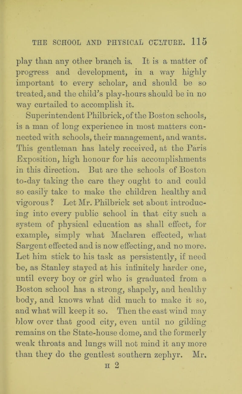 play than any other hi’anch is. It is a matter of progress and development, in a way highly important to every scholar, and should be so treated, and the child^s play-hours should be iu no way curtailed to accomplish it. Superintendent Philbrick, of the Boston schools, is a man of long experience in most matters con- nected with schools, their management, and wants. This gentleman has lately received, at the Paris Exposition, high honour for his accomplishments in this direction. But are the schools of Boston to-day taking the care they ought to and could so easily take to make the children healthy and vigorous ? Let Mr. Philbrick set about introduc- ing into every public school in that city such a system of physical education as shall effect, for example, simply what Maclaren effected, what Sargent effected and is now effecting, and no more. Let him stick to his task as persistently, if need be, as Stanley stayed at his infinitely harder one, until every boy or girl who is graduated from a Boston school has a strong, shapely, and healthy body, and knows what did much to make it so, and what will keep it so. Then the east wind may blow over that good city, even until no gilding remains on the State-house dome, and the formerly weak throats and lungs will not mind it any more than they do the gentlest southern zephyr. Mr. H 2