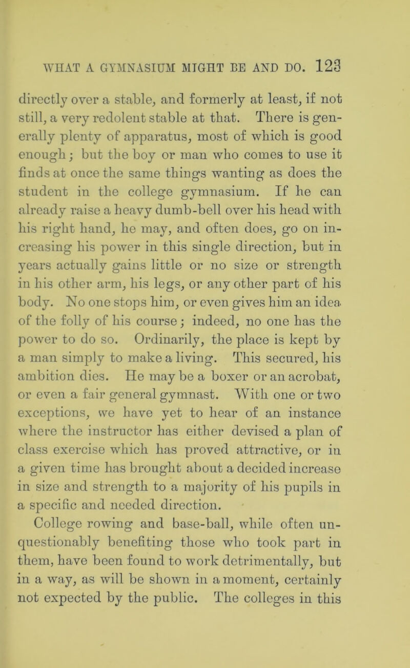 directly over a stable, and formerly at least, if not still, a very redolent stable at that. There is gen- erally plenty of apparatus, most of which is good enough; but the boy or man who comes to use it finds at once the same things wanting as does the student in the college gymnasium. If he can already raise a heavy dumb-bell over his head with his right hand, he may, and often does, go on in- creasing his power in this single direction, but in years actually gains little or no size or strength in his other arm, his legs, or any other part of his body. No one stops him, or even gives him an idea of the folly of his course; indeed, no one has the power to do so. Ordinarily, the place is kept by a man simply to make a living. This secured, his ambition dies. He may be a boxer or an acrobat, or even a fair general gymnast. With one or two exceptions, we have yet to hear of an instance where the instructor has either devised a plan of class exercise which has proved attractive, or in a given time has brought about a decided increase in size and strength to a majority of his pupils in a specific and needed direction. College rowing and base-ball, while often un- questionably benefiting those who took part in them, have been found to work detrimentally, but in a way, as will be shown in a moment, certainly not expected by the public. The colleges in this