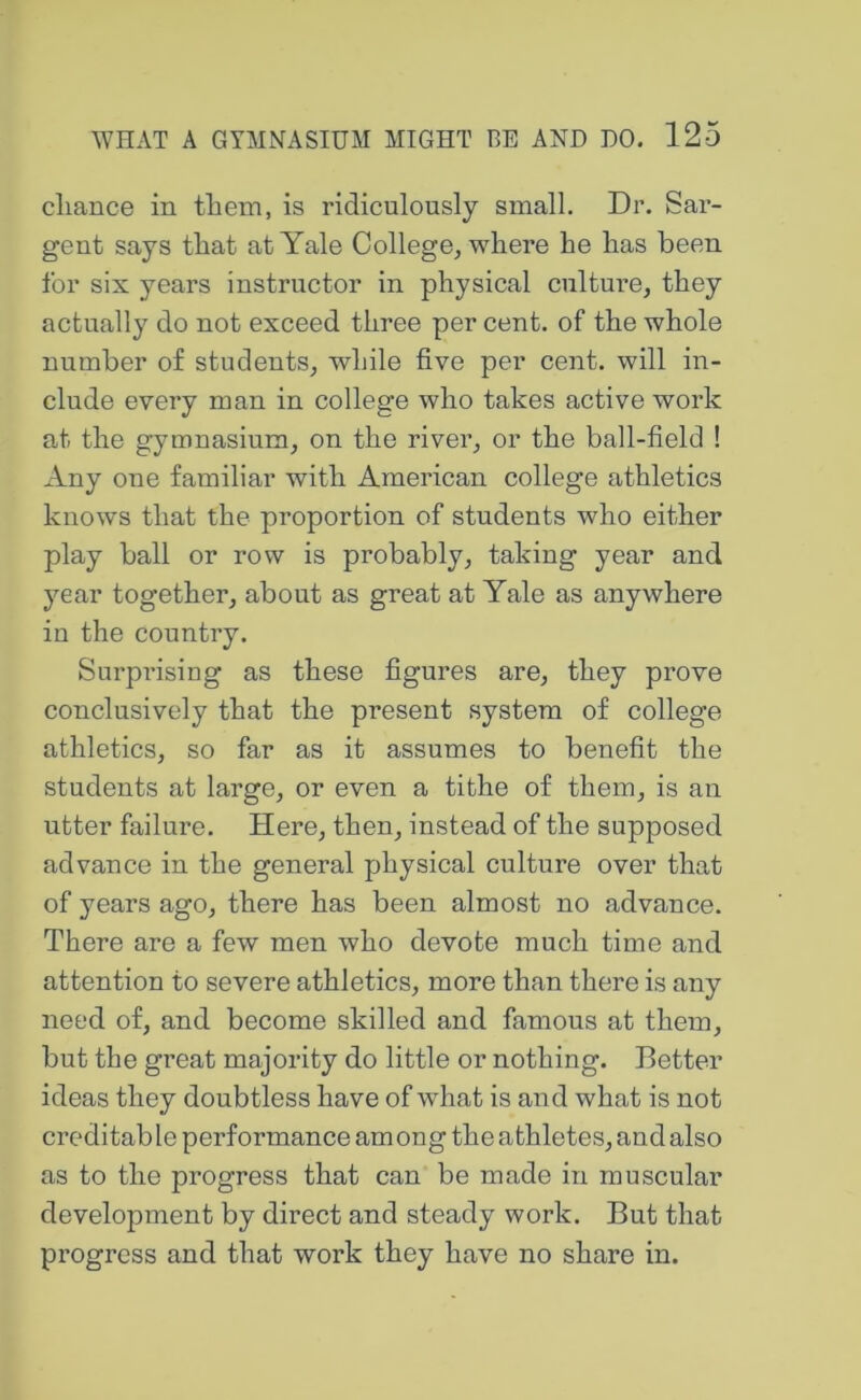 cliance in them, is ridiculously small. Dr. Sar- gent says that at Yale College^ where he has been for six years instructor in physical culture, they actually do not exceed three per cent, of the whole number of students, while five per cent, will in- clude every man in college who takes active work at the gymnasium, on the river, or the ball-field ! Any one familiar with American college athletics knows that the proportion of students who either play ball or row is probably, taking year and year together, about as great at Yale as anywhere in the country. Surprising as these figures are, they prove conclusively that the present system of college athletics, so far as it assumes to benefit the students at large, or even a tithe of them, is an utter failure. Here, then, instead of the supposed advance in the general physical culture over that of years ago, there has been almost no advance. There are a few men who devote much time and attention to severe athletics, more than there is any need of, and become skilled and famous at them, but the great majority do little or nothing. Better ideas they doubtless have of what is and what is not creditable performance among the athletes, and also as to the progress that can be made in muscular development by direct and steady work. But that progress and that work they have no share in.