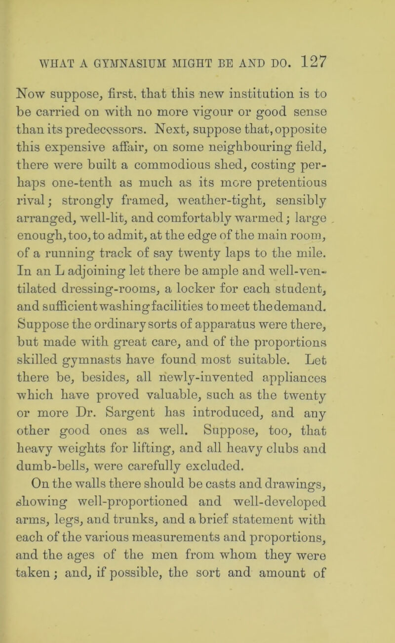 Now suppose^ first, that this new institntion is to be carried on with no more vigour or good sense than its predecessors. Next, suppose that, opposite this expensive affair, on some neighbouring field, there were built a commodious shed, costing per- haps one-tenth as much as its more pretentious rival; strongly framed, weather-tight, sensibly arranged, well-lit, and comfortably warmed; large enough, too, to admit, at the edge of the main room, of a running track of say twenty laps to the mile. In an L adjoining let there be ample and well-ven- tilated dressing-rooms, a locker for each student, and sufiicient washing facilities to meet the demand. Suppose the ordinary sorts of apparatus were there, but made with great care, and of the proportions skilled gymnasts have found most suitable. Let there be, besides, all newly-invented appliances which have proved valuable, such as the twenty or more Dr. Sargent has introduced, and any other good ones as well. Suppose, too, that heavy weights for lifting, and all heavy clubs and dumb-bells, were carefully excluded. On the walls there should be casts and drawings, showing well-proportioned and well-developed arms, legs, and trunks, and a brief statement with each of the various measurements and proportions, and the ages of the men from whom they were taken; and, if possible, the sort and amount of