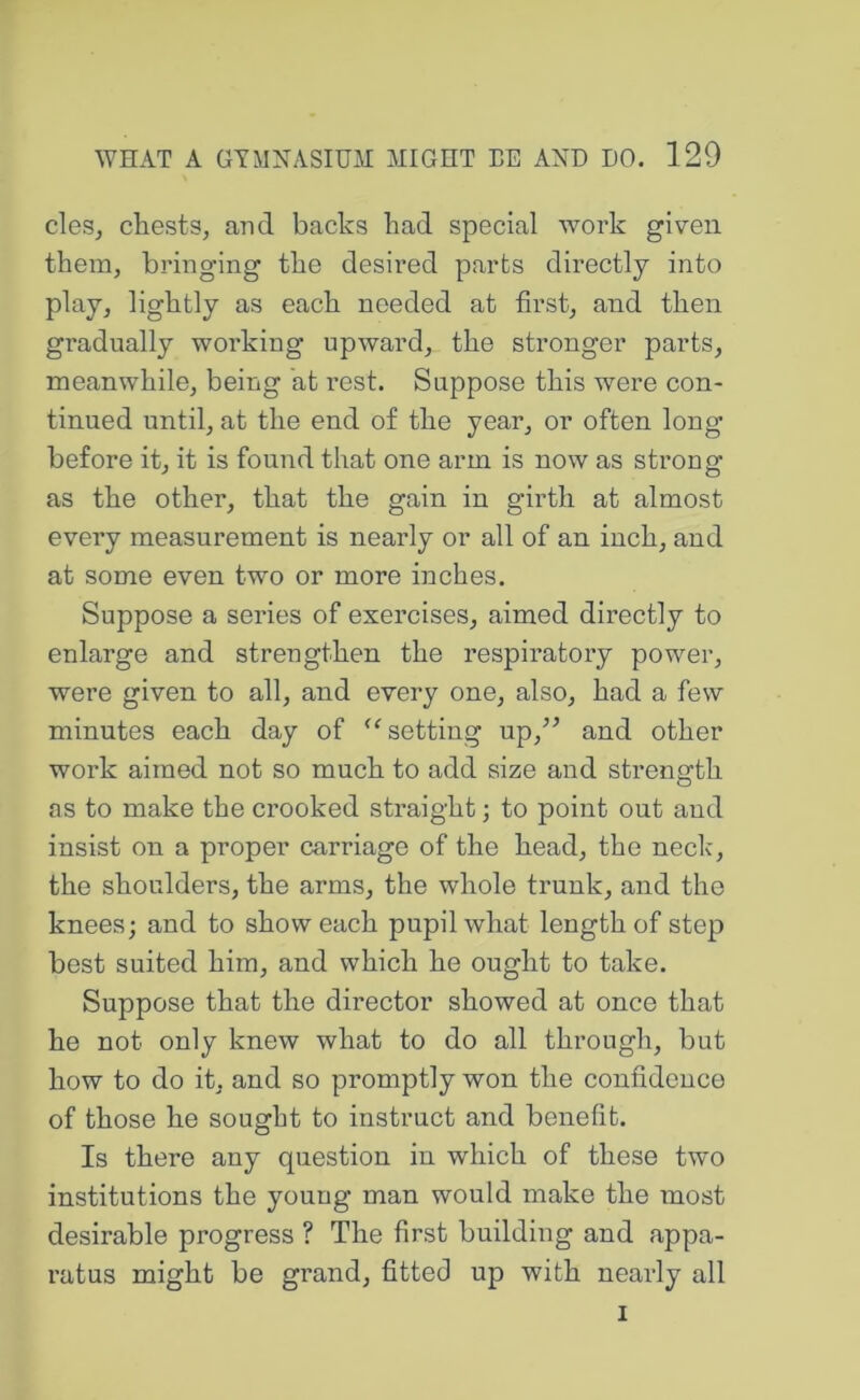 cleSj chests, and backs bad special work given them, bringing the desired parts directly into play, lightly as each needed at first, and then gradually working upward, the stronger parts, meanwhile, being at rest. Suppose this wei’e con- tinued until, at the end of the year, or often long before it, it is found that one arm is now as strong as the other, that the gain in girth at almost every measurement is nearly or all of an inch, and at some even two or more inches. Suppose a series of exercises, aimed directly to enlarge and strengthen the respiratory power, were given to all, and every one, also, had a few minutes each day of ‘‘setting up,’^ and other work aimed not so much to add size and strength as to make the crooked straight; to point out and insist on a proper carriage of the head, the neck, the shoulders, the arms, the whole trunk, and the knees; and to show each pupil what length of step best suited him, and which he ought to take. Suppose that the director showed at once that he not only knew what to do all through, but how to do it, and so promptly won the confidence of those he sought to instruct and benefit. Is there any question in which of these two institutions the young man would make the most desirable progress ? The first building and appa- ratus might be grand, fitted up with nearly all I