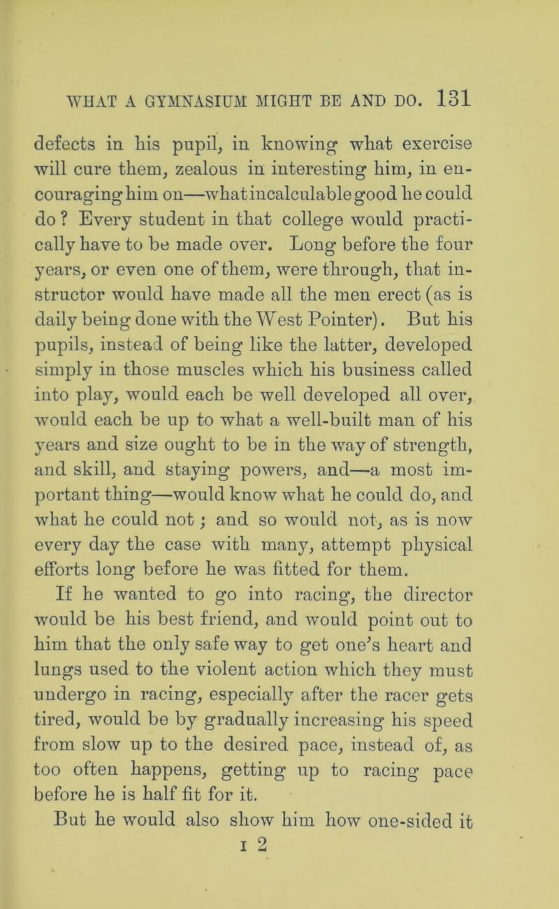 defects in liis pupil, in knowing what exercise will cure them, zealous in interesting him, in en- couraginghim on—what incalculable good he could do ? Every student in that college would pi’acti- cally have to be made over. Long before the four years, or even one of them, were through, that in- structor would have made all the men erect (as is daily being done with the West Pointer). But his pupils, instead of being like the latter, developed simply in those muscles which his business called into play, would each be well developed all over, would each be up to what a well-built man of his years and size ought to be in the way of strength, and skill, and staying powers, and—a most im- portant thing—would know what he could do, and what he could not; and so would not, as is now every day the case with many, attempt physical efforts long before he was fitted for them. If he wanted to go into racing, the director would be his best friend, and would point out to him that the only safe way to get one^s heart and lungs used to the violent action which they must undergo in racing, especially after the racer gets tired, would be by gradually increasing his speed from slow up to the desired pace, instead of, as too often happens, getting up to racing pace before he is half fit for it. But he would also show him how one-sided it