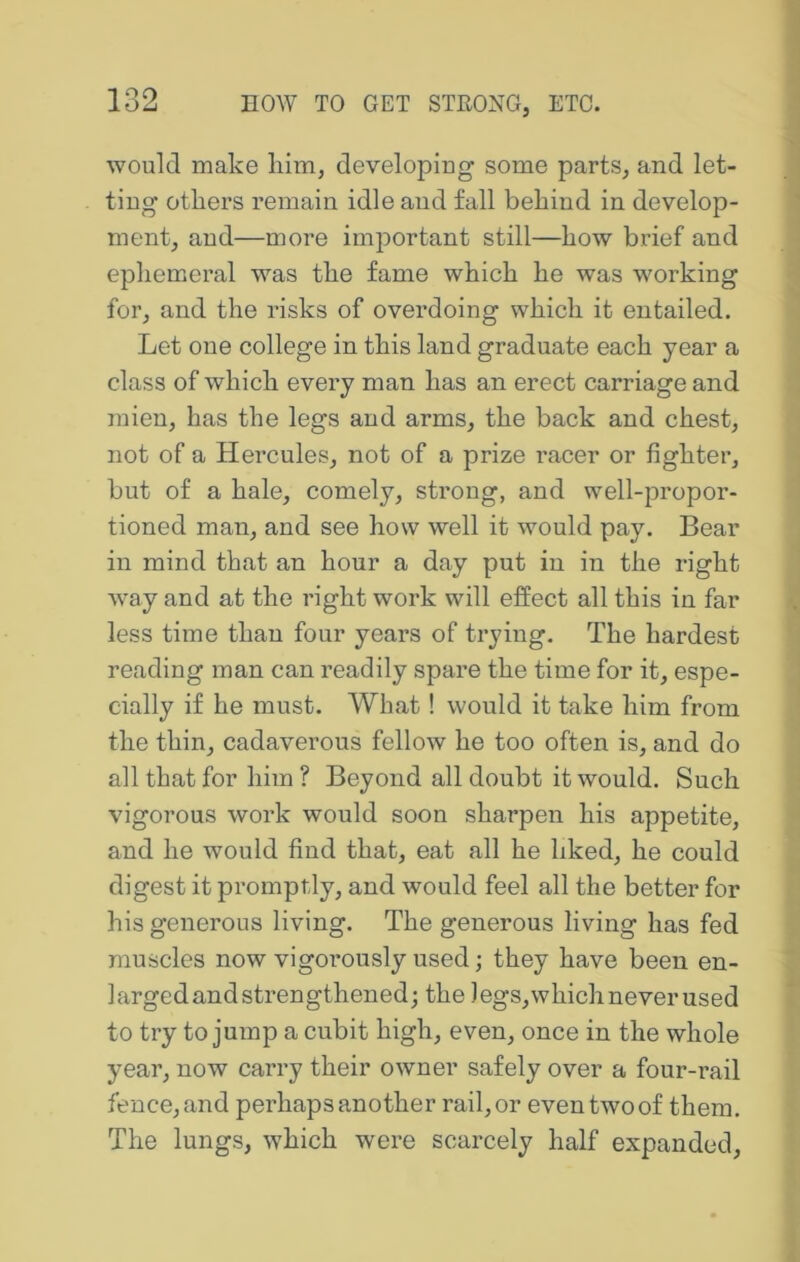 would make liim, developing some parts, and let- ting others remain idle and fall behind in develop- ment, and—more important still—how brief and ephemeral was the fame which he was working for, and the risks of overdoing which it entailed. Let one college in this land graduate each year a class of which every man has an erect carriage and mien, has the legs and arms, the back and chest, not of a Hercules, not of a prize racer or fighter, but of a hale, comely, strong, and well-propor- tioned man, and see how well it would pay. Bear in mind that an hour a day put in in the right way and at the right work will effect all this in far less time than four years of trying. The hardest reading man can readily spare the time for it, espe- cially if he must. What! would it take him from the thin, cadaverous fellow he too often is, and do all that for him ? Beyond all doubt it would. Such vigorous work would soon sharpen his appetite, and he would find that, eat all he liked, he could digest it promptly, and would feel all the better for his generous living. The generous living has fed muscles now vigorously used; they have been en- larged and strengthened; the )egs,which never used to try to jump a cubit high, even, once in the whole year, now carry their owner safely over a four-rail fence, and perhaps another rail, or even two of them. The lungs, which were scarcely half expanded.