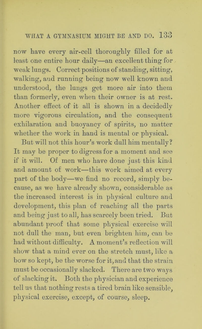 now have every air-cell thoroughly filled for at least one entire hour daily—an excellent thing for weak lungs. Correct positions of standing, sitting, walking, and running being now well known and understood, the lungs get more air into them than formerly, even when their owner is at rest. Another effect of it all is shown in a decidedly more vigorous circulation, and the consequent exhilaration and buoyancy of spirits, no matter whether the work in hand is mental or physical. But will not this hour^s work dull him mentally? It may be proper to digress for a moment and see if it will. Of men who have done just this kind and amount of work—this work aimed at every part of the body—we find no i^ecord, simply be- cause, as we have already shown, considerable as the increased interest is in physical culture and development, this plan of reaching all the parts and being just to all, has scarcely been tried. But abundant ])roof that some physical exercise will not dull the man, but even brighten him, can be had without difficulty. A momenCs reflection will show that a mind ever on the stretch must, like a bow so kept, be the worse for it, and that the strain must be occasionally slacked. There are two ways of slacking it. Both the physician and experience tell us that nothing rests a tired brain like sensible, physical exercise, except, of course, sleep.