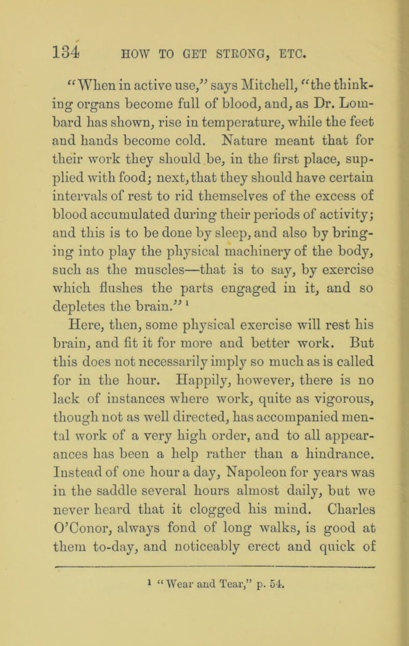 When in active use/^ says Mitchell, ^^the think- ing organs become full of blood, and, as Dr. Lom- bard has shown, rise in temperature, while the feet and hands become cold. Nature meant that for their work they should be, in the first place, sup- plied with food; next, that they should have certain intervals of rest to rid themselves of the excess of blood accumulated during their periods of activity; and this is to be done by sleep, and also by bring- ing into play the physical machinery of the body, such as the muscles—that is to say, by exercise which flushes the parts engaged in it, and so depletes the brain.’’^ ‘ Here, then, some physical exercise will rest his brain, and fit it for more and better work. But this does not necessarily imply so much as is called for in the hour. Happily, however, there is no lack of instances where work, quite as vigorous, though not as well directed, has accompanied men- tal work of a very high order, and to all appear- ances has been a help rather than a hindrance. Instead of one hour a day, Napoleon for years was in the saddle several hours almost daily, but we never heard that it clogged his mind. Charles O’Conor, always fond of long walks, is good at them to-day, and noticeably erect and quick of 1 “Wear and Tear,” p. 54.