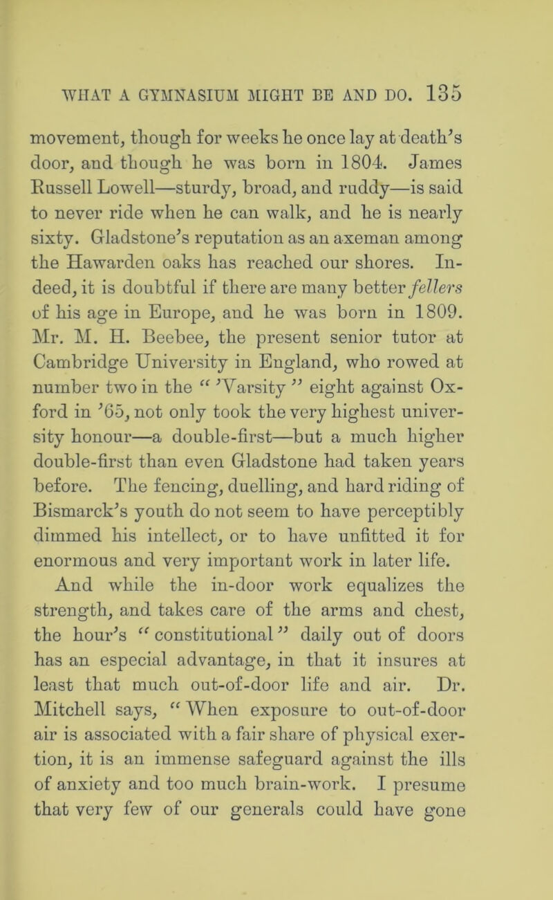 movement, thougli for weeks lie once lay at death^s door, and tliough he was born in 1804. James Russell Lowell—sturdy, broad, and ruddy—is said to never ride when he can walk, and he is neaily sixty. Gladstone’s reputation as an axeman among the Hawarden oaks has reached our shores. In- deed, it is doubtful if there are many better/e//ers of his age in Europe, and he was born in 1809. Mr. M. H. Beebee, the present senior tutor at Cambridge University in England, who rowed at number two in the “ ’Varsity ” eight against Ox- ford in ’65, not only took the very highest univer- sity honour—a double-first—but a much higher double-first than even Gladstone had taken years before. The fencing, duelling, and hard riding of Bismarck’s youth do not seem to have perceptibly dimmed his intellect, or to have unfitted it for enormous and very important work in later life. And while the in-door woi’k equalizes the strength, and takes care of the arms and chest, the hour’s constitutional ” daily out of doors has an especial advantage, in that it insures at least that much out-of-door life and air. Dr. Mitchell says, “ When exposure to out-of-door air is associated with a fair share of physical exer- tion, it is an immense safeguard against the ills of anxiety and too much brain-work. I presume that very few of our generals could have gone