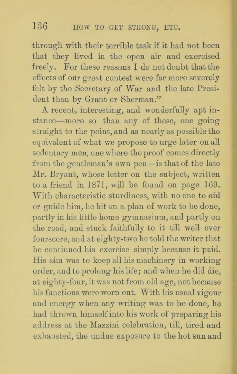 tlirougli with their terrible task if it had not been that they lived in the open air and exercised freely. For these reasons I do not doubt that the effects of our great contest were far more severely felt by the Secretary of War and the late Presi- dent than by Grant or Sherman.'’^ A recent, interesting, and wonderfully apt in- stance—more so than any of these, one going straight to the point, and as nearly as jDossible the equivalent of what we propose to urge later on all sedentary men, one where the proof comes directly from the gentleman^s own pen—is that of the late Mr. Bryant, whose letter on the subject, written to a friend in 1871, will be found on page 169. 'W^ith characteristic sturdiness, with no one to -aid or guide him, he hit on a plan of work to be done, partly in his little home gymnasium, and partly on the road, and stuck faithfully to it till well over fourscore, and at eighty-two he told the writer that he continued his exercise simply because it paid. Ilis aim was to keep all his machinery in working order, and to prolong his life; and when he did die, at eighty-four, it was not from old age, not because his functions were worn out. With his usual vigour and energy when any writing was to be done, he had thrown himself into his work of preparing his addi’ess at the Mazzini celebration, till, tired and exhausted, the undue exposure to the hot sun and