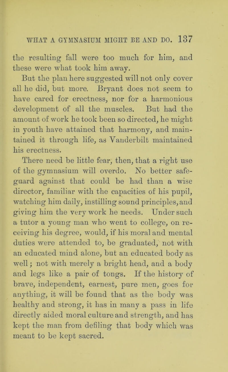 tlie resulting fall were too mucli for him, and these were what took him away. But the plau here suggested will not only cover all he did^ but more. Bryant does not seem to have cared for erectness, nor for a hai’monious development of all the muscles. But had the amount of work he took been so directed, he might in youth have attained that harmony, and main- tained it through life, as Vanderbilt maintained his erectness. There need be little fear, then, that a right use of the gymnasium will overdo. No better safe- guard against that could be had than a wise director, familiar with the capacities of his pupil, watching him daily, instilling sound principles, and giving him the very work he needs. Under such a tutor a young man who went to college, on re- ceiving his degree, would, if his moral and mental duties were attended to, be graduated, not with an educated mind alone, but an educated body as well; not with merely a bright head, and a body and legs like a pair of tongs. If the history of brave, independent, earnest, pure men, goes for anythiug, it will be found that as the body was healthy and strong, it has in many a pass in life directly aided moral culture and strength, and has kept the man from defiling that body which was meant to be kept sacred.
