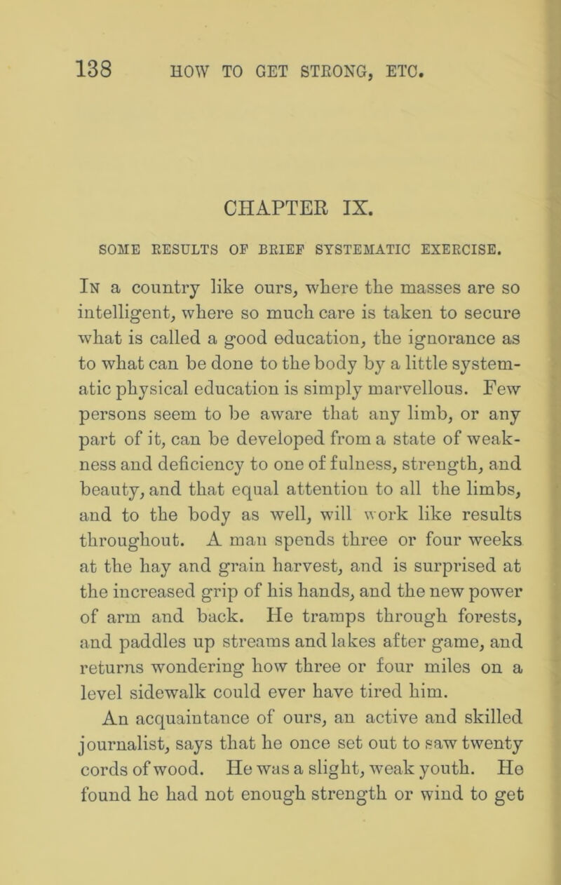 CHAPTER IX. SOME EESULTS OP BRIEF SYSTEMATIC EXERCISE. In a country like ours, wliere the masses are so intelligent, where so much cai’e is taken to secure what is called a good education, the ignorance as to what can be done to the body by a little system- atic physical education is simply marvellous. Few persons seem to be aware that any limb, or any part of it, can be developed from a state of weak- ness and deficiency to one of fulness, strength, and beauty, and that equal attention to all the limbs, and to the body as well, will work like results throughout. A man spends three or four weeks at the hay and grain harvest, and is surprised at the increased grip of his hands, and the new power of arm and back. He tramps through forests, and paddles up streams and lakes after game, and returiis wondering how three or four miles on a level sidewalk could ever have tired him. An acquaintance of ours, an active and skilled journalist, says that he once set out to saw twenty cords of wood. He was a slight, weak youth. He found he had not enough strength or wind to get