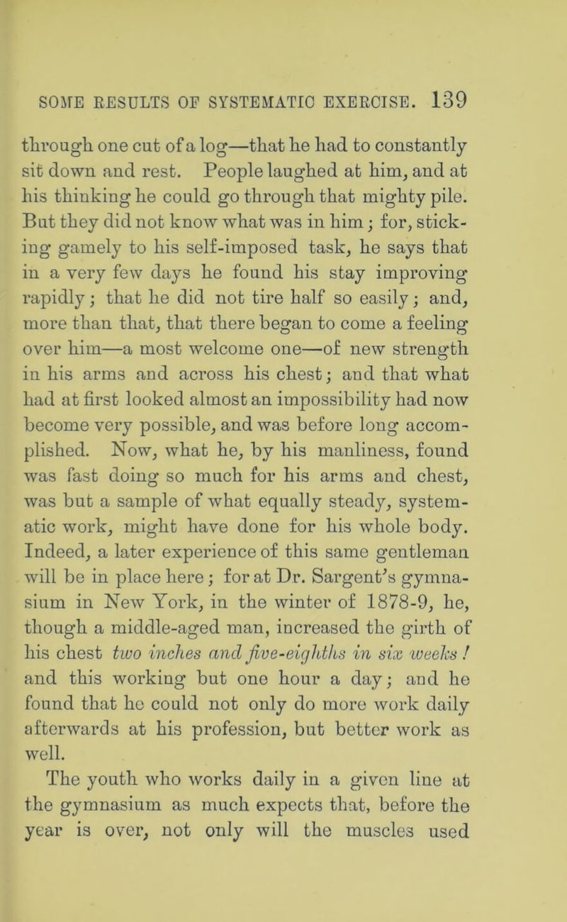 tlirough one cut of a log—that he had to constantly sit down and rest. People laughed at him, and at his thinking he could go through that mighty pile. But they did not know what was in him; for, stick- ing gamely to his self-imposed task, he says that in a very few days he found his stay improving rapidly; that he did not tire half so easily; and, more than that, that there began to come a feeling over him—a most welcome one—of new strength in his arms and across his chest; and that what had at first looked almost an impossibility had now become very possible, and was before long accom- plished. Now, what he, by his manliness, found was fast doing so much for his arms and chest, was but a sample of what equally steady, system- atic work, might have done for his whole body. Indeed, a later experience of this same gentleman will be in place here; for at Dr. Sargent^s gymna- sium in New York, in the winter of 1878-9, he, though a middle-aged man, increased the girth of his chest two inches and Jive-eighths in six ‘Weeks f and this working but one hour a day; and he found that ho could not only do more work daily afterwards at his profession, but better work as well. The youth who works daily in a given line at the gymnasium as much expects that, before the year is over, not only will the muscles used