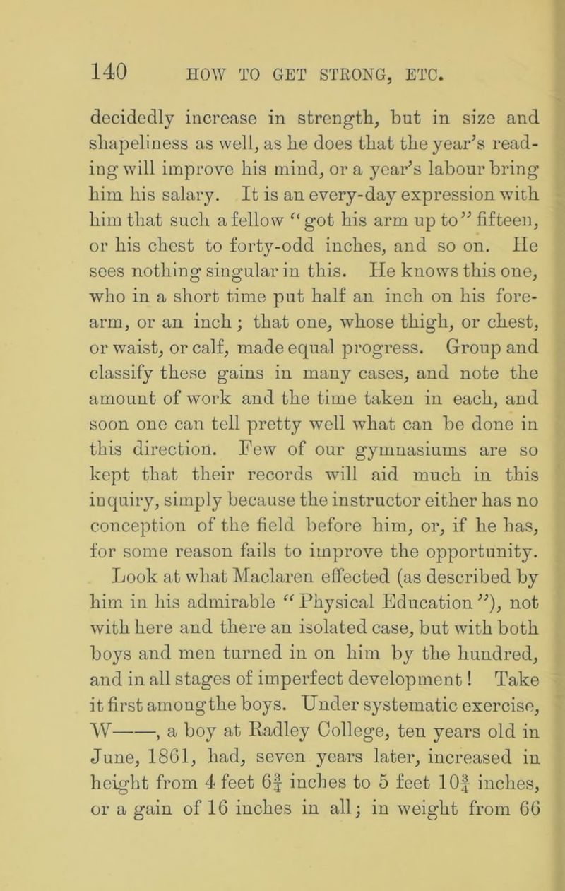 decidedly increase in strength, but in size and shapeliness as well, as he does that the yearns read- ing will improve his mind, ora yearns labour bring him his salary. It is an every-day expression with him that such a fellow ^‘got his arm up to’^ fifteen, or his chest to forty-odd inches, and so on. He sees nothing singular in this. He knows this one, who in a short time put half an inch on his fore- arm, or an inch; that one, whose thigh, or chest, or waist, or calf, made equal progress. Group and classify these gains in many cases, and note the amount of woi’k and the time taken in each, and soon one can tell pretty well what can be done in this direction. Few of our gymnasiums are so kept that their records will aid much in this inquiry, simply because the instructor either has no conception of the field before him, or, if he has, for some reason fails to improve the opportunity. Look at what Maclaren effected (as described by him in his admirable Physical Education not with here and there an isolated case, but with both boys and men turned in on him by the hundred, and in all stages of imperfect development! Take it first amongthe boys. Under systematic exercise, W , a boy at Radley College, ten years old in June, 18G1, had, seven years later, increased in height from 4 feet 6| inches to 5 feet 10| inches, or a gain of 16 inches in all; in weight from 66