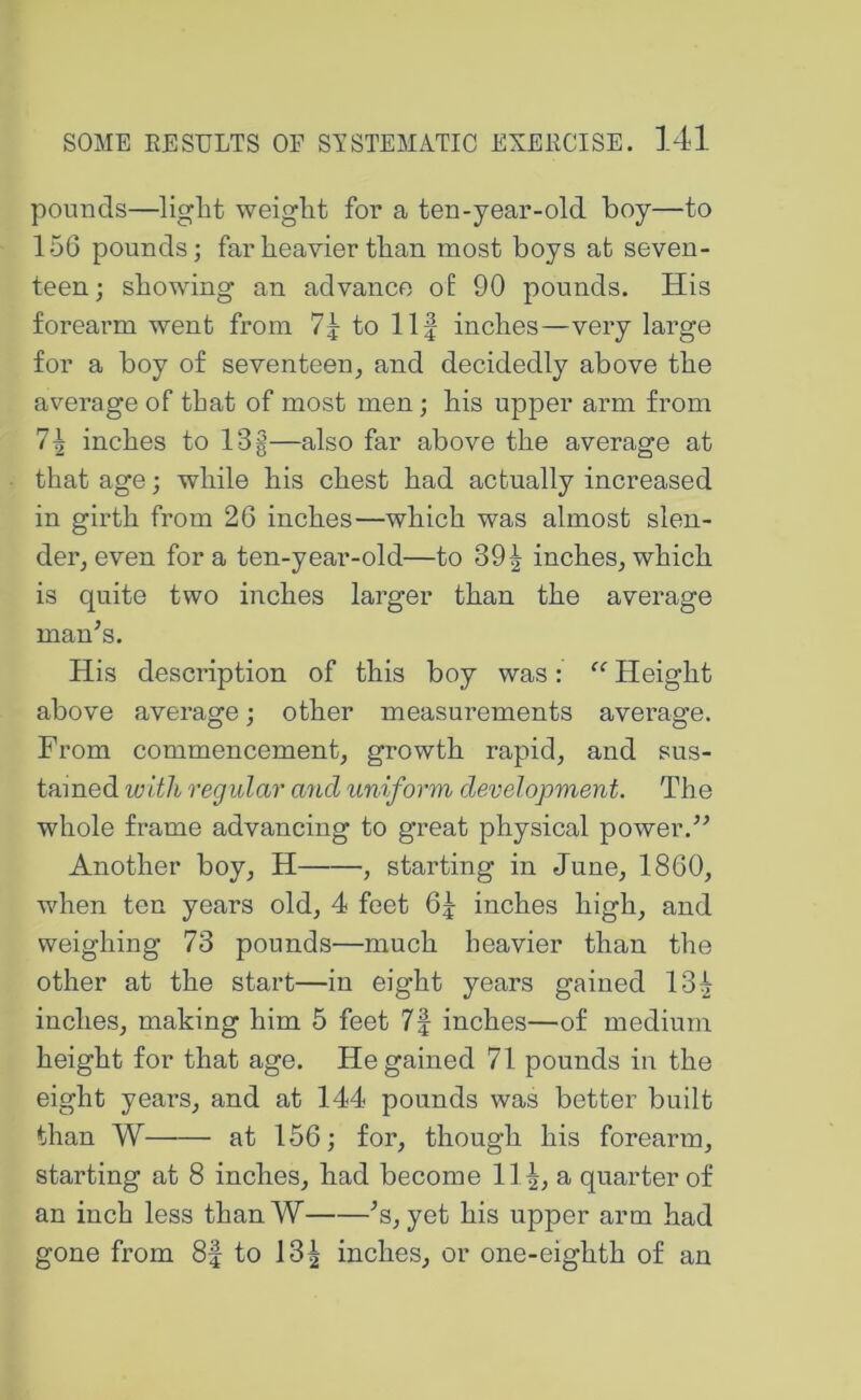 pounds—light weight for a ten-year-old boy—to 156 pounds; far heavier than most boys at seven- teen; showing an advance of 90 pounds. His forearm went from to 11| inches—very large for a boy of seventeen_, and decidedly above the average of that of most men; his upper arm from 1\ inches to 13g—also far above the average at that age; while his chest had actually increased in girth from 26 inches—which was almost slen- der, even for a ten-year-old—to 39^ inches, which is quite two iiiches larger than the average man^s. His description of this boy was: Height above average; other measurements average. From commencement, growth rapid, and sus- tained with regular and uniform developvient. The whole frame advancing to great physical power. Another boy, H , starting in June, 1860, when ten years old, 4 feet 6j inches high, and weighing 73 pounds—much heavier than the other at the start—in eight years gained 131 inches, making him 5 feet 7| inches—of medium height for that age. He gained 71 pounds in the eight years, and at 144 pounds was better built than W at 156; for, though his forearm, starting at 8 inches, had become 111, a quarter of an inch less thanW '’s, yet his upper arm had gone from 8f to 131 inches, or one-eighth of an