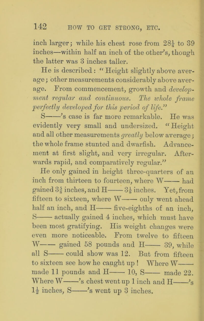 inch larger; while his chest rose from 28^ to 39 inches—within half an inch of the other’s, though the latter was 3 inches taller. He is described : “ Height slightly above aver- age ; other measurements considerably above aver- age. From commencement, growth and develop- ment regular and continuous. The whole frame p>erfectly developed for this period of life.’’ S ’s case is far more remarkable. He was evidently very small and undersized. ‘‘ Height and all other measurements greatly below average; the whole frame stunted and dwarfish. Advance- ment at first slight, and very irregular. After- wards rapid, and comparatively regular.” He only gained in height three-quarters of an inch from thirteen to fourteen, where W had gained 3f inches, and H 3^ inches. Yet, from fifteen to sixteen, where W only went ahead half an inch, and H five-eighths of an inch, S actually gained 4 inches, which must have been most gratifying. His weight changes were even more noticeable. From twelve to fifteen W gained 58 pounds and II 39, while all S could show was 12. But from fifteen to sixteen see how he caught up ! Where W made 11 pounds and H 10, S made 22. Where W ’s chest went up 1 inch and H ^s 1^ inches, S ■’s went up 3 inches.