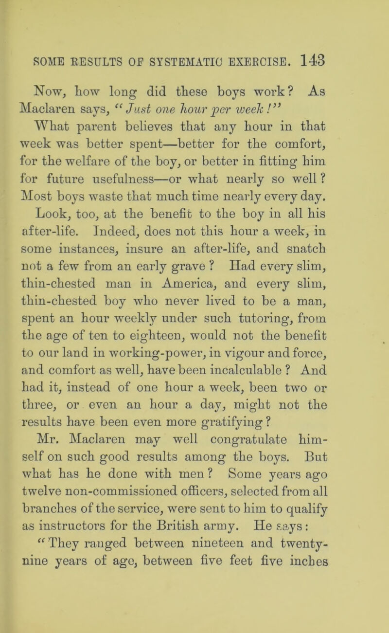 Now, how long did these boys work? As Maclaren says, ‘‘Just one hour per weeh!” What parent believes that any hour in that week was better spent—better for the comfort, for the welfare of the boy, or better in fitting him for future usefulness—or what nearly so well ? Most boys waste that much time nearly every day. Look, too, at the benefit to the boy in all his after-life. Indeed, does not this hour a week, in some instances, insure an after-life, and snatch not a few from an early grave ? Had every slim, thin-chested man in America, and every slim, thin-chested boy who never lived to be a man, spent an hour weekly under such tutoring, from the age of ten to eighteen, would not the benefit to our land in working-power, in vigour and force, and comfort as well, have been incalculable ? And had it, instead of one hour a week, been two or three, or even an hour a day, might not the results have been even more gratifying ? Mr. Maclaren may well congratulate him- self on such good results among the boys. But what has he done with men ? Some years ago twelve non-commissioned officers, selected from all branches of the service, were sent to him to qualify as instructors for the British army. He says: “ They ranged between nineteen and twenty- nine years of age, between five feet five inches