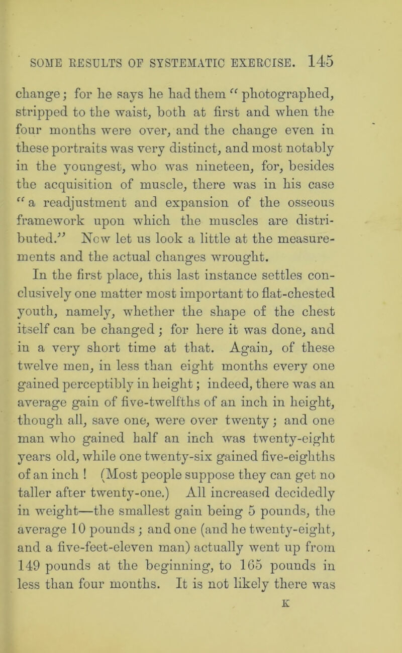 cliange; for he says he had them “ photographed, stripped to the waist, both at first and when the four months were over, and the change even in these portraits was very distinct, and most notably in the youngest, who was nineteen, for, besides the acquisition of muscle, there was in his case a readjustment and expansion of the osseous framework upon which the muscles are distri- buted.'’^ Now let us look a little at the measure- ments and the actual changes wrought. In the first place, this last instance settles con- clusively one matter most important to flat-chested youth, namely, whether the shape of the chest itself can be changed; for here it was done, and in a very short time at that. Again, of these twelve men, in less than eight months every one gained perceptibly in height; indeed, there was an average gain of five-twelfths of an inch in height, though all, save one, were over twenty; and one man who gained half an inch Avas twenty-eight years old, while one twenty-six gained five-eighths of an inch ! (Most people suppose they can get no taller after twenty-one.) All increased decidedly in weight—the smallest gain being 5 pounds, the average 10 pounds; and one (and he twenty-eight, and a five-feet-eleven man) actually Avent up from 149 pounds at the beginning, to 1G5 pounds in less than four months. It is not likely there Avas K