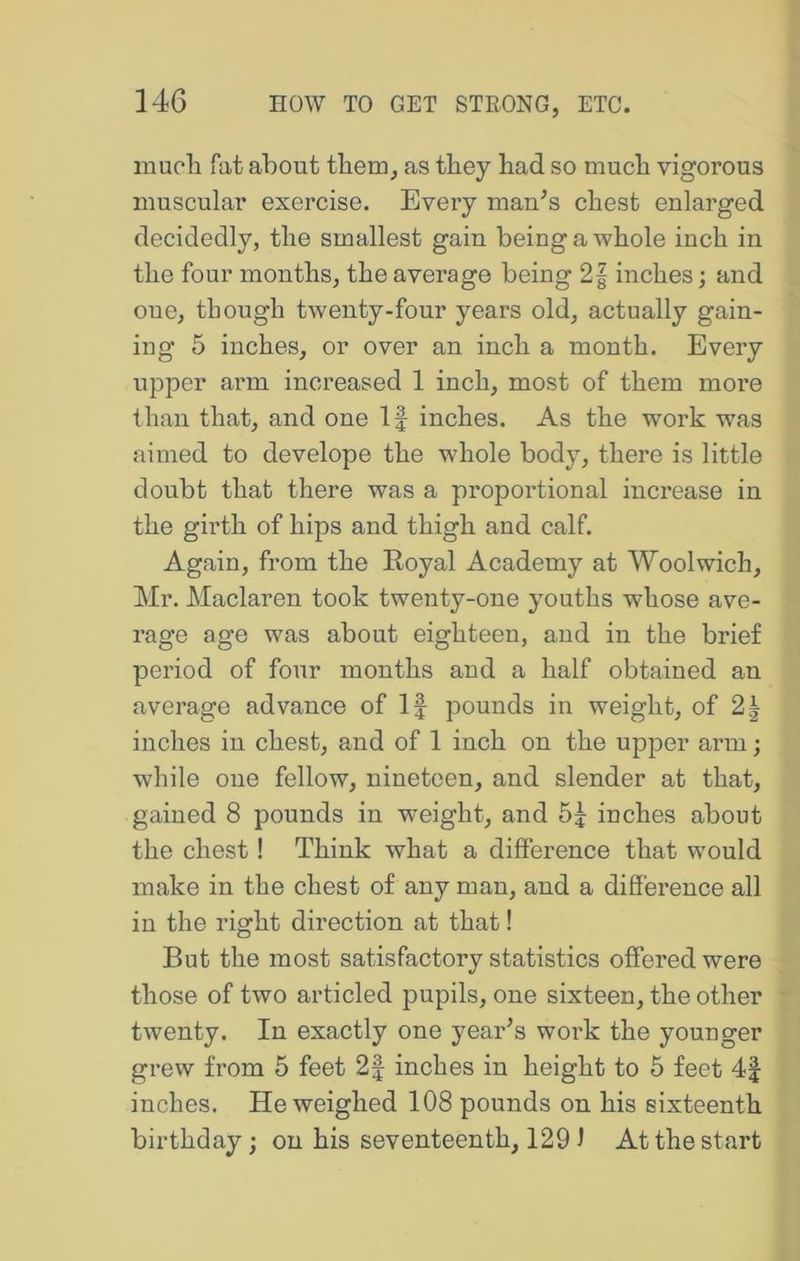 mucli fat about them, as they had so much vigorous muscular exercise. Every mau^s chest enlarged decidedly, the smallest gain being a whole inch in the four months, the average being 2| inches; and one, though twenty-four years old, actually gain- ing 5 inches, or over an inch a month. Every upper arm increased 1 inch, most of them more than that, and one If inches. As the work was aimed to develope the whole body, there is little doubt that there was a proportional increase in the girth of hips and thigh and calf. Again, from the Eoyal Academy at Woolwich, Mr. Maclaren took twenty-one youths whose ave- rage age was about eighteen, and in the brief period of four months and a half obtained an average advance of If pounds in weight, of 2^ inches in chest, and of 1 inch on the upper arm; while oue fellow, nineteen, and slender at that, gained 8 pounds in weight, and inches about the chest! Think what a difference that would make in the chest of any man, and a difference all in the right direction at that! But the most satisfactory statistics offered were those of two articled pupils, oue sixteen, the other twenty. In exactly one yeaffs work the younger grew from 5 feet 2f inches in height to 5 feet 4| inches. He weighed 108 pounds on his sixteenth birthday; on his seventeenth, 129 J At the start