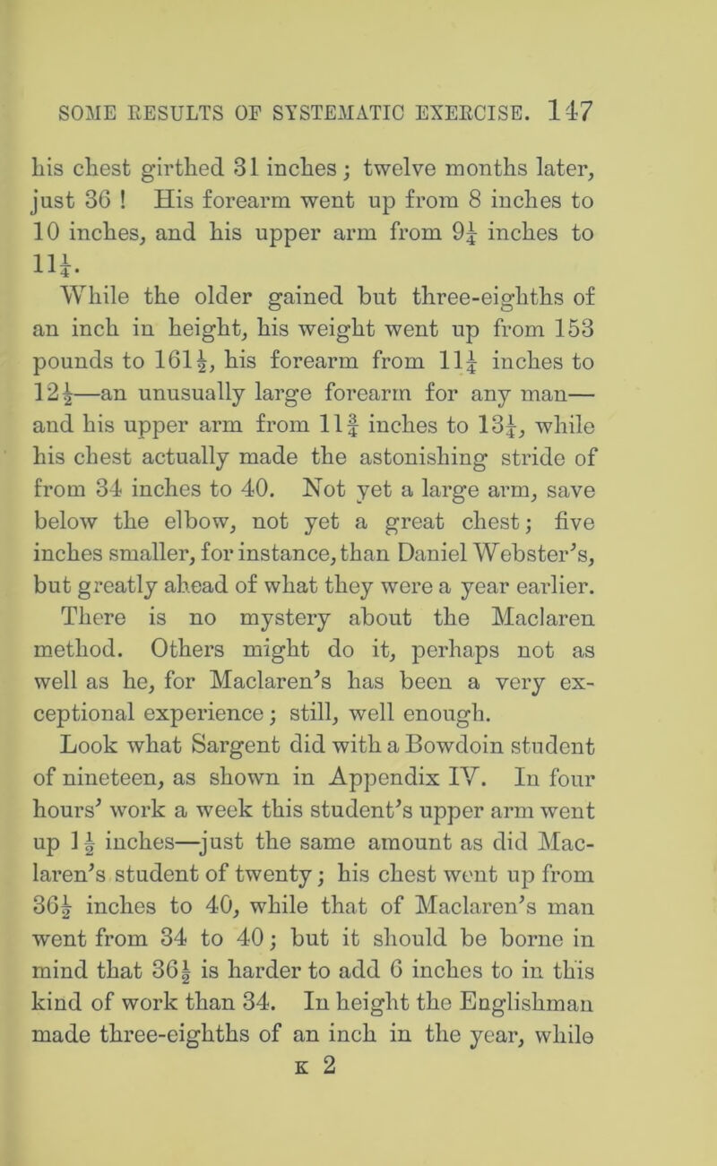 his chest girthed 31 inches ; twelve months later, just 36 ! His forearm went up from 8 inches to 10 inches, and his upper arm from 9j inches to lU. While the older gained but three-eighths of an inch in height, his weight went up from 153 pounds to 1611, his forearm from llj inches to 12^—an unusually large forearm for any man— and his upper arm from Ilf inches to 13f, while his chest actually made the astonishing stride of from 34 inches to 40. Not yet a large arm, save beloAV the elbow, not yet a great chest; five inches smaller, for instance, than Daniel Webster’s, but greatly ahead of what they were a year earlier. There is no mystery about the Maclaren method. Others might do it, perhaps not as well as he, for Maclaren’s has been a very ex- ceptional experience; still, well enough. Look what Sargent did with a Bowdoin student of nineteen, as shown in Appendix lY. In four hours’ work a week this student’s upper arm went up ]| inches—just the same amount as did Mac- laren’s student of twenty; his chest went up from 36| inches to 40, while that of Maclaren’s man went from 34 to 40; but it should be borne in mind that 361 is harder to add 6 inches to in this kind of work than 34. In height the Englishman made three-eighths of an inch in the year, while E 2