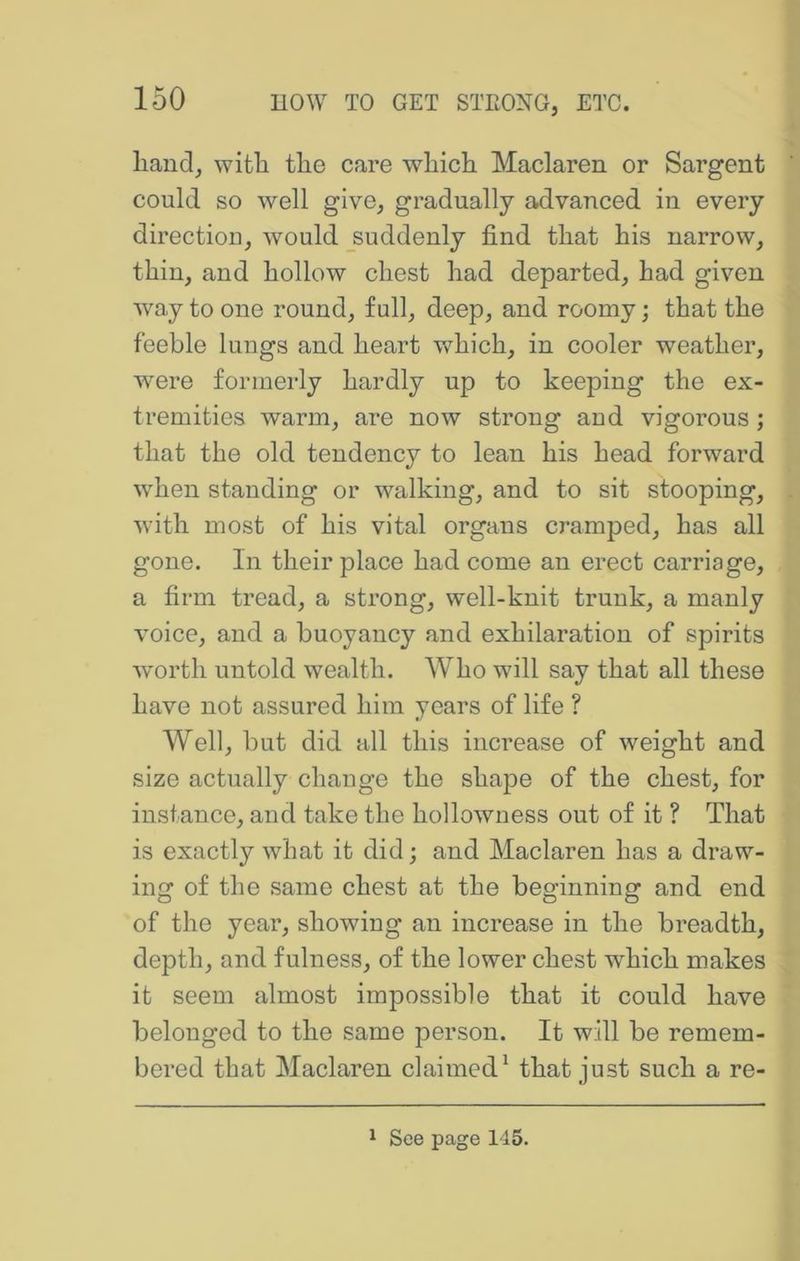 liaiid, with the care which Maclaren or Sargent could so well give, gradually advanced in every direction, would _suddenly find that his narrow, thin, and hollow chest had departed, had given way to one round, full, deep, and roomy; that the feeble lungs and heart vfhich, in cooler weather, were formerly hardly up to keeping the ex- tremities warm, are now strong and vigorous; that the old tendency to lean his head forward wdien standing or walking, and to sit stooping, with most of his vital organs cramped, has all gone. In their place had come an erect carriage, a firm tread, a strong, well-knit trunk, a manly voice, and a buoyancy and exhilaration of spirits worth untold wealth. Who will say that all these have not assured him yeai's of life ? Well, but did all this increase of weight and size actually change the shape of the chest, for instance, and take the hollowness out of it ? That is exactly what it did; and Maclaren has a draw- ing of the .same chest at the beginning and end of the yeai', showing an increase in the breadth, depth, and fulness, of the lower chest which makes it seem almost impossible that it could have belonged to the same person. It will be remem- bered that Maclaren claimed^ that just such a re- 1 See page 145.