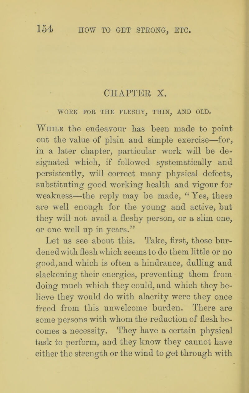 CHAPTER X. WORK FOE THE FLESHY, THIN, AND OLD. While the endeavour has been made to point out the value of plain and simple exercise—for, in a later chapter, particular woi’k will be de- signated which, if followed systematically and persistently, will correct many physical defects, substituting good working health and vigour for weakness—the reply may be made, “Yes, these are well enough for the young and active, but they will not avail a fleshy person, or a slim one, or one well up in years. Let us see about this. Take, first, those bur- dened with flesh which seems to do them little or no good, and which is often a hindrance, dulling and slackening their energies, preventing them from doing much which they could, and which they be- lieve they would do with alacrity were they once freed from this unwelcome burden. There are some persons with whom the reduction of flesh be- comes a necessity. They have a certain physical task to perform, and they know they cannot have either the strength or the wind to get through with