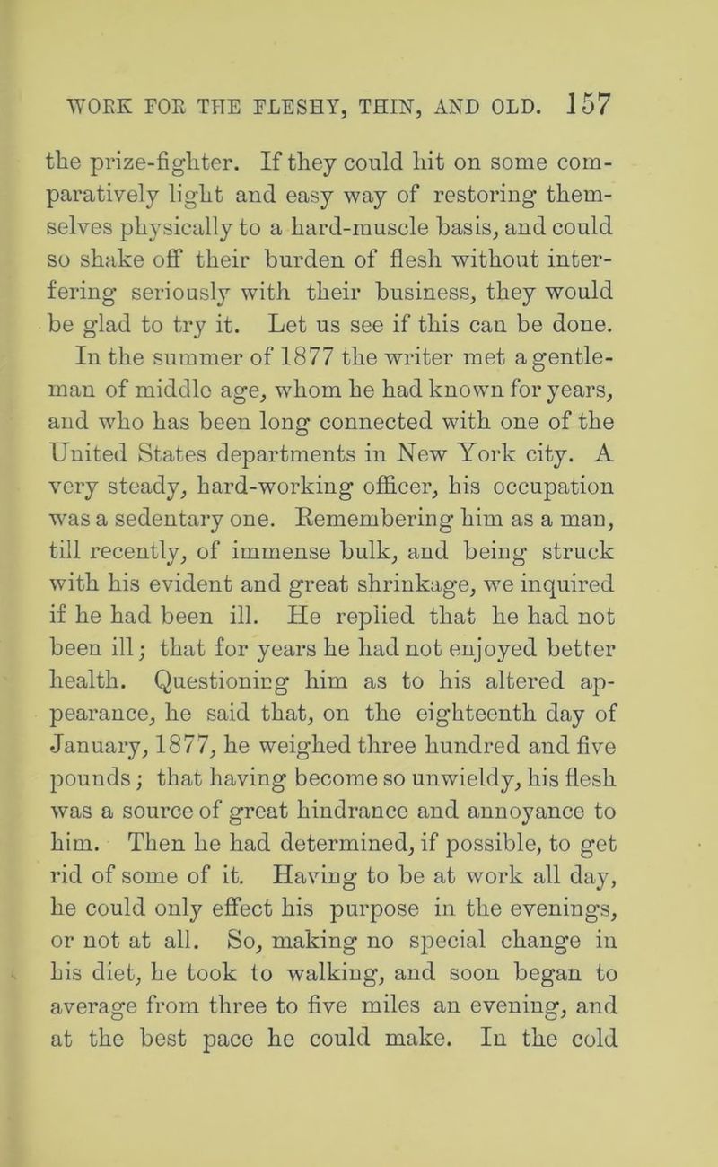 the prize-fighter. If they could hit on some com- paratively light and easy way of restoring them- selves physically to a hard-muscle basis, and could so shake off their burden of flesh without inter- fering seriously with their business, they would be glad to try it. Let us see if this can be done. In the summer of 1877 the writer met a gentle- man of middle age, whom he had known for years, and who has been long connected with one of the United States departments in New York city. A very steady, hard-working officer, his occupation was a sedentary one. Eemembering him as a man, till recently, of immense bulk, and being struck with his evident and great shiunkage, we inquired if he had been ill. He replied that he had not been ill; that for years he had not enjoyed better health. Questionieg him as to his altered ap- pearance, he said that, on the eighteenth day of January, 1877, he weighed three hundred and five pounds; that having become so unwieldy, his flesh was a source of great hindrance and annoyance to him. Then he had determined, if possible, to get rid of some of it. Having to be at work all day, he could only effect his purpose in the evenings, or not at all. So, making no special change in his diet, he took to walking, and soon began to average from three to five miles an evening, and at the best pace he could make. In the cold