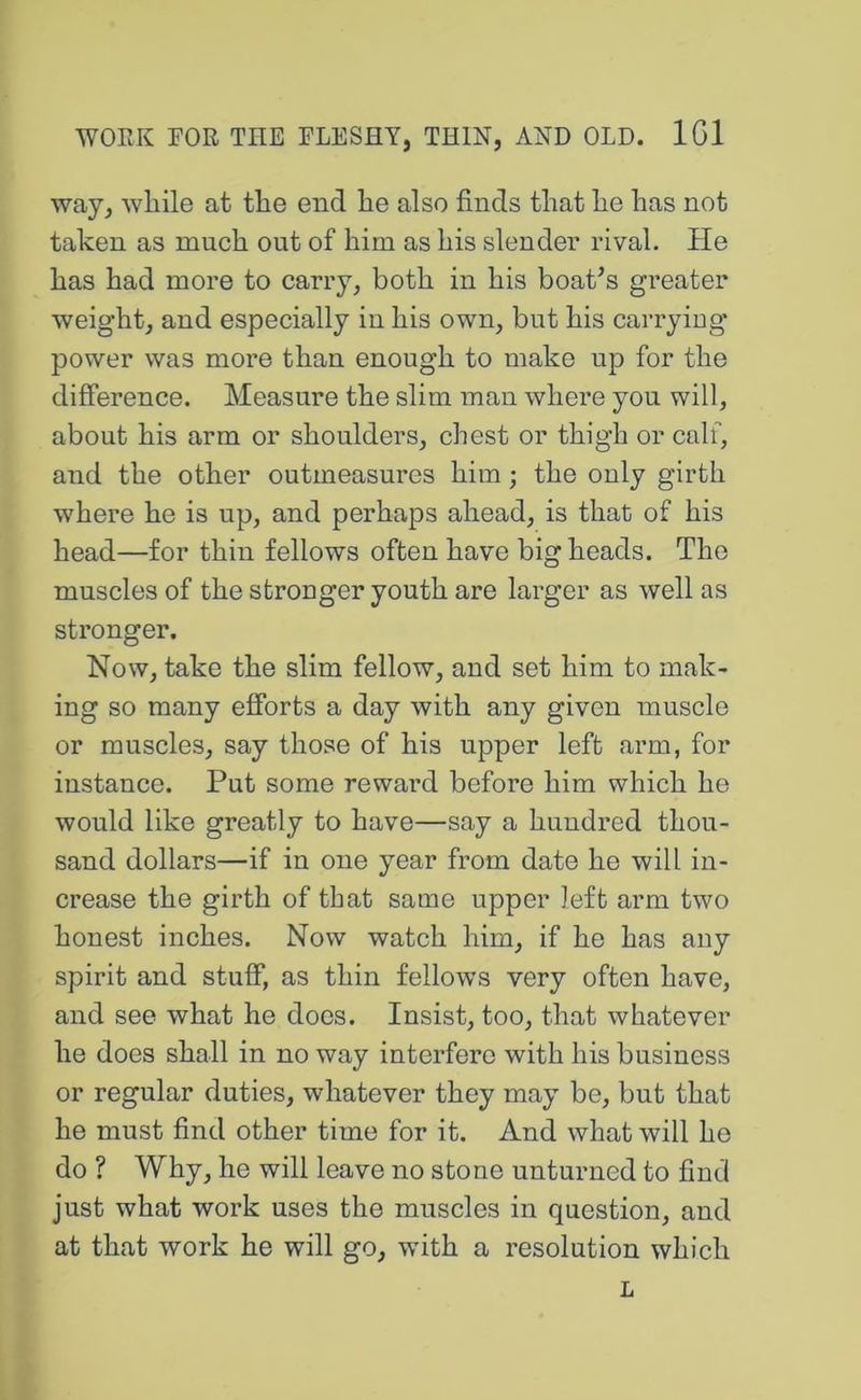 way, while at the end he also finds that he has not taken as much out of him as his slender rival. He has had more to carry, both in his boat^s greater weight, and especially in his own, but his carrying power was more than enough to make up for the difference. Measure the slim man where you will, about his arm or shoulders, chest or thigh or calf, and the other outmeasures him; the only girth where he is up, and perhaps ahead, is that of his head—for thin fellows often have big heads. The muscles of the stronger youth are larger as well as stronger. Now, take the slim fellow, and set him to mak- ing so many efforts a day with any given muscle or muscles, say those of his upper left arm, for instance. Put some reward before him which he would like greatly to have—say a hundred thou- sand dollars—if in one year from date he will in- crease the girth of that same upper left arm two honest inches. Now watch him, if he has any spirit and stuff, as thin fellows very often have, and see what he does. Insist, too, that whatever he does shall in no way interfere with his business or regular duties, whatever they may be, but that he must find other time for it. And what will he do ? Why, he will leave no stone unturned to find just what work uses the muscles in question, and at that work he will go, with a resolution which L