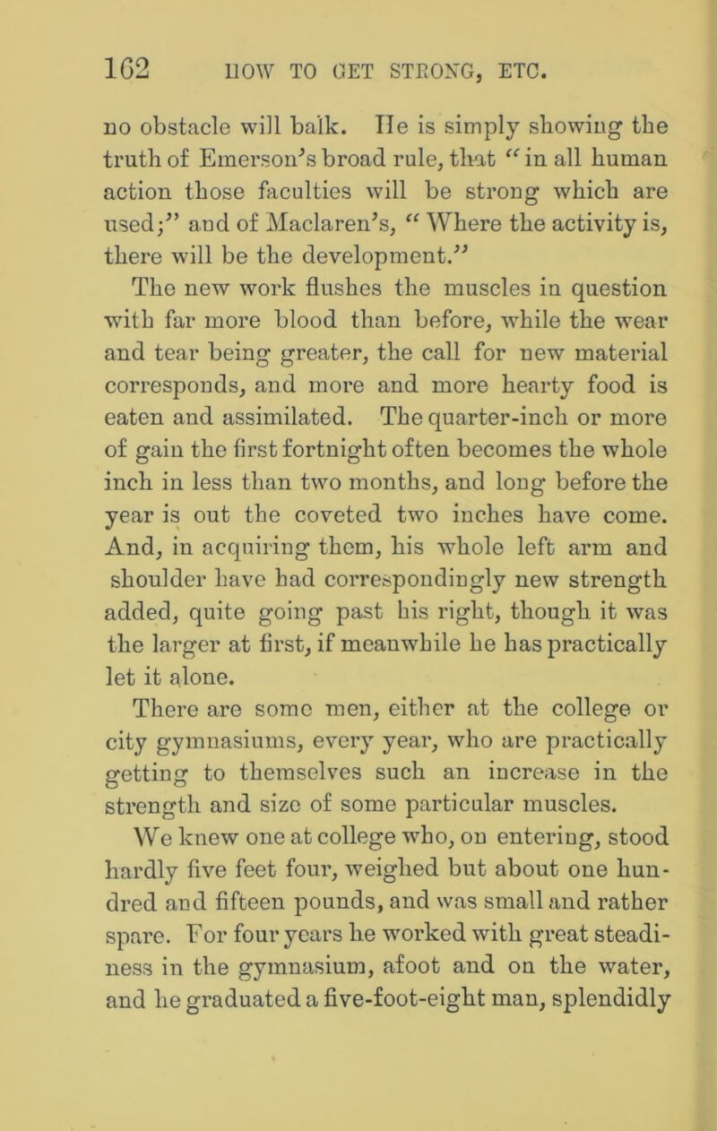 no obstacle will balk. Tie is simply showing the truth of Emerson^s broad rule, that “ in all human action those faculties will be strong which are used/’ and of Maclaren’s, “ Where the activity is, there will be the development/’ The new work flushes the muscles in question with far more blood than before, while the wear and tear being greater, the call for new material corresponds, and more and more hearty food is eaten and assimilated. The quarter-inch or more of gain the first fortnight often becomes the whole inch in less than two months, and long before the year is out the coveted two inches have come. And, in acquiring them, his w^hole left arm and shoulder have had correspondingly new strength added, quite going past his right, though it was the larger at first, if meanwhile he has practically let it alone. There are some men, either at the college or city gymnasiums, every year, who are practically srettinn: to themselves such an increase in the strength and size of some particular muscles. We knew one at college who, on entering, stood hardly five feet four, weighed but about one hun- dred and fifteen pounds, and was small and rather spare. For four years he worked with great steadi- ness in the gymnasium, afoot and on the water, and he graduated a five-foot-eight man, splendidly