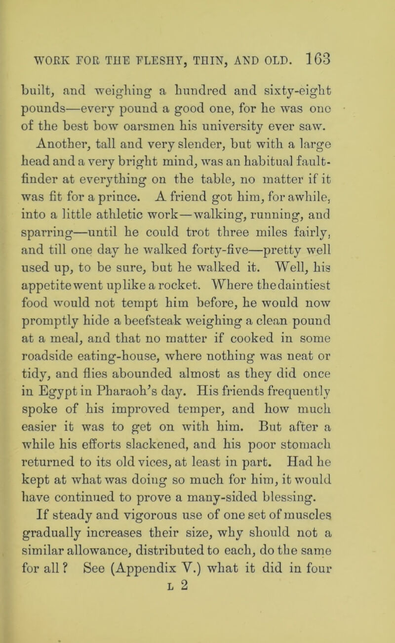 built, and ’weighing a hundred and sixty-eight pounds—every pound a good one, for he was ono of the best bow oarsmen his university ever saw. Another, tall and very slender, but with a large head and a very bright mind, was an habitual fault- finder at everything on the table, no matter if it was fit for a prince. A friend got him, for awhile, into a little athletic work—walking, running, and sparring—until he could trot three miles fairly, and till one day he walked forty-five—pretty well used up, to be sure, but he walked it. Well, his appetite went up like a rocket. Where the daintiest food would not tempt him before, he would now promptly hide a beefsteak weighing a clean pound at a meal, and that no matter if cooked in some roadside eating-house, where nothing was neat or tidy, and flies abounded almost as they did once in Egypt in Pharaoh^s day. His friends frequently spoke of his improved temper, and how much easier it was to get on with him. But after a while his efforts slackened, and his poor stomach returned to its old vices, at least in part. Had he kept at what was doing so much for him, it would have continued to prove a many-sided blessing. If steady and vigorous use of one set of muscles gradually increases their size, why should not a similar allowance, distributed to each, do the sarne for all ? See (Appendix V.) what it did in four L 2