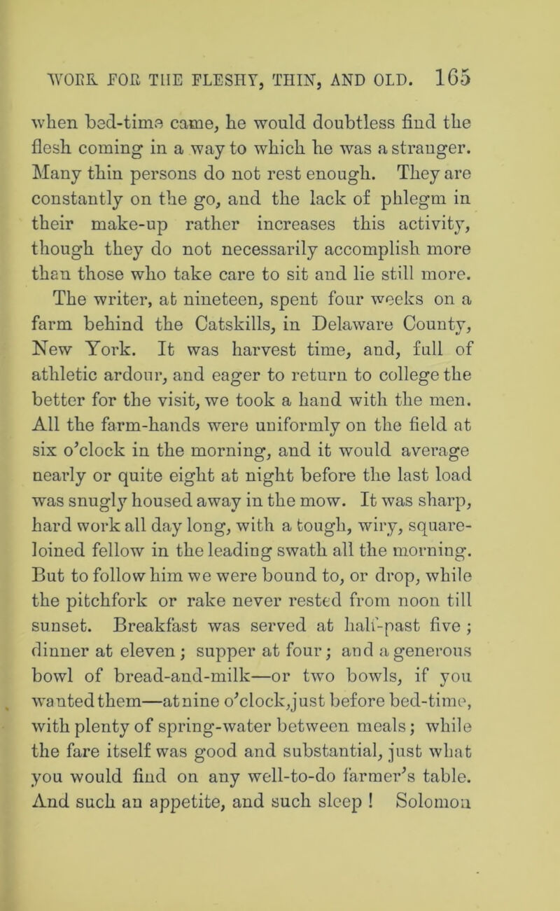 when bed-time came, he would doubtless find the fiesh coming in a way to which he was astrauger. Many thin persons do not rest enough. They are constantly on the go, and the lack of phlegm in their make-up rather increases this activity, though they do not necessarily accomplish more than those who take care to sit and lie still more. The writer, at nineteen, spent four weeks on a farm behind the Catskills, in Delaware County, New York. It was harvest time, and, full of athletic ardoui*, and eager to return to college the better for the visit, we took a hand with the men. All the farm-hands were uniformly on the field at six oYlock in the morning, and it would average nearly or quite eight at night before the last load was snugly housed away in the mow. It was sharp, hard work all day long, with a tough, wiry, square- loined fellow in the leading swath all the morning. But to follow him we were bound to, or drop, while the pitchfork or rake never rested from noon till sunset. Breakfast was served at half-past five ; dinner at eleven; supper at four; and a generous bowl of bread-and-milk—or two bowls, if you wanted them—atnine oYlock,just before bed-time, with plenty of spring-water between meals; while the fare itself was good and substantial, just what you would find on any well-to-do farraer'’s table. And such an appetite, and such sleep ! Solomon