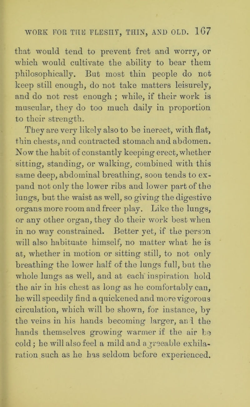 that would tend to prevent fret and worry, or which would cultivate the ability to bear them philosophically. But most thin people do not keep still enough, do not take matters leisurely, and do not rest enough ; while, if their work is muscular, they do too much daily in proportion to their sti’ength. They ai’e very likely also to be inerect, with flat, thin chests, and contracted stomach and abdomen. Now the habit of constantly keeping erect, wliether sitting, standing, or walking, combined with this same deep, abdominal breathing, soon tends to ex- pand not only the lower ribs and lower part of the lungs, but the waist as well, so giving the digestive organs more room and freer play. Like the lungs, or any other organ, they do their work best when in no way constrained. Better yet, if the person will also habituate himself, no matter what he is at, whether in motion or sitting still, to not only breathing the lower half of the lungs full, but the whole lungs as well, and at each inspiration hold the air in his chest as long as he comfortably can, he will speedily find a quickened and more vigorous circulation, which will be shown, for instance, by the veins in his hands becoming larger, an 1 the hands themselves growing warmer if the air be cold : he will also feel a mild and a i;-reeable exhila- ration such as he has seldom before experienced.