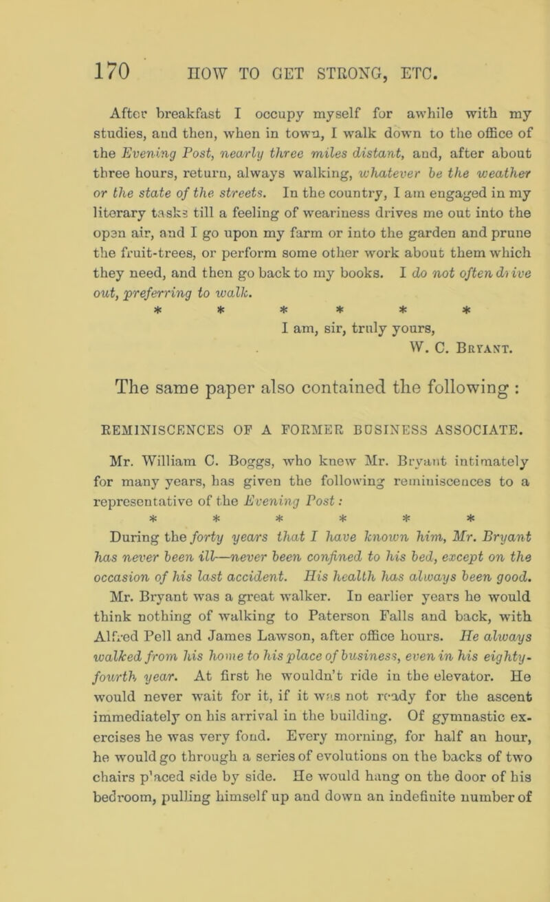After breakfast I occupy myself for awhile with my studies, aud then, when in town, I w^alk down to the office of the Evening Post, nearly three miles distant, and, after about three hours, return, always walking, whatever be the weather or the state of the streets. In the country, I am engaged in my literary tasks till a feeling of weariness drives me out into the open air, and I go upon my farm or into the garden and prune the fruit-trees, or perform some other work about them which they need, and then go back to my books. I do not often dvive out, preferring to walk. *!(!*♦*♦ I am, sir, truly yours, W. C. Bri'ant. The same paper also contained the following : EEMINISCENCES OP A FOEMER BUSINESS ASSOCIATE. Mr. William C. Boggs, avho knew Mr. Bryant intimately for many years, has given the following reminiscences to a representative of the Evening Post: Si: * * * * * During the forty years that I have known him, Mr. Bryant has never been ill—never been confined to his bed, except on the occasion of his last accident. His health has always been good. Mr. Bryant was a great walker. In earlier years he would think nothing of walking to Paterson Falls and back, with Alfred Pell and James Lawson, after office hours. He always walked from his home to his place of business, even in his eighty, fourth year. At first he wouldn’t ride in the elevator. He would never wait for it, if it w;is not ready for the ascent immediately on his arrival in the building. Of gymnastic ex- ercises he was very fond. Every morning, for half an hour, he would go through a series of evolutions on the backs of two chairs p’aced side by side. He would hang on the door of his bedroom, pulling himself up and down an indefinite number of